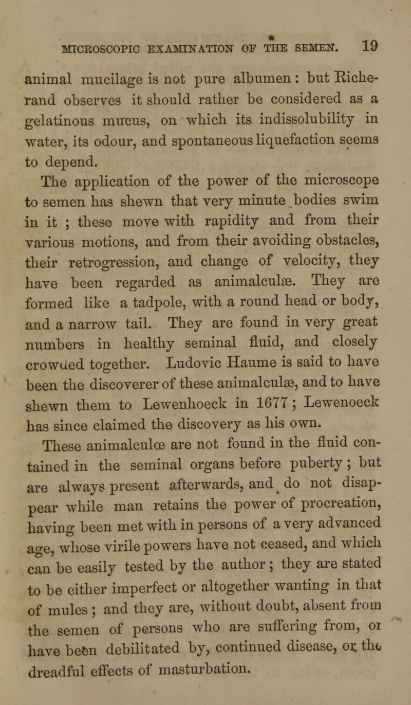 animal mucilage is not pure albumen : but Riche- rand observes it should rather be considered as a gelatinous mucus, on which its indissolubility in water, its odour, and spontaneous liquefaction seems to depend. The application of the power of the microscope to semen has shewn that very minute bodies swim in it ; these move with rapidity and from their various motions, and from their avoiding obstacles, their retrogression, and change of velocity, they have been regarded as animalculoe. They are formed like a tadpole, with a round head or body, and a narrow tail. They are found in very great numbers in healthy seminal fluid, and closely crowded together. Ludovic Haume is said to have been the discoverer of these animalculae, and to have shewn them to Lewenhoeck in 1677; Lewenoeck has since claimed the discovery as his own. These animalculoe are not found in the fluid con- tained in the seminal organs before puberty; but are always present afterwards, and # do not disap- pear while man retains the power of procreation, having been met with in persons of a very advanced ao-e whose virile powers have not ceased, and which can be easily tested by the author; they are stated to be either imperfect or altogether wanting in that of mules ; and they are, without doubt, absent from the semen of persons who are suffering from, or have been debilitated by, continued disease, or tht, dreadful effects of masturbation.