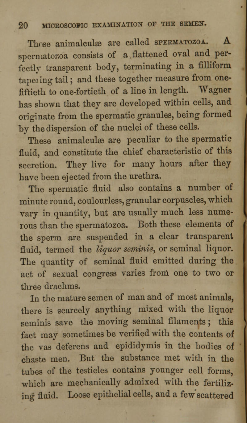 These animalculse are called spermatozoa. A spermatozoa consists of a .flattened oval and per- fectly transparent body, terminating in a filliform tapei ing tail; and these together measure from one- fiftieth to one-fortieth of a line in length. Wagner has shown that they are developed within cells, and originate from the spermatic granules, being formed by the dispersion of the nuclei of these cells. These animalculse are peculiar to the spermatic fluid, and constitute the chief characteristic of this secretion. They live for many hours after they have been ejected from the urethra. The spermatic fluid also contains a number of minute round, coulourless, granular corpuscles, which vary in quantity, but are usually much less nume- rous than the spermatozoa. Both these elements of the sperm are suspended in a clear transparent fluid, termed the liquor seminis, or seminal liquor. The quantity of seminal fluid emitted during the act of sexual congress varies from one to two or three drachms. In the mature semen of man and of most animals, there is scarcely anything mixed with the liquor seminis save the moving seminal filaments; this fact may sometimes be verified with the contents of the vas deferens and epididymis in the bodies of chaste men. But the substance met with in the tubes of the testicles contains younger cell forms, which are mechanically admixed with the fertiliz- ing fluid. Loose epithelial cells, and a few'scattered