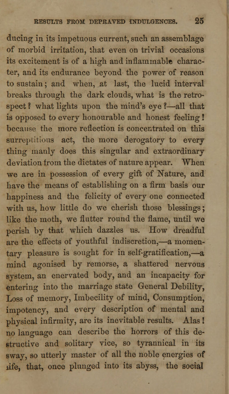 during in its impetuous current, such an assemblage of morbid irritation, that even on trivial occasions its excitement is of a high and inflammable charac- ter, and its endurance beyond the power of reason to sustain; and when, at last, the lucid interval breaks through the dark clouds, what is the retro- spect ? what lights upon the mind's eye ?—all that is opposed to every honourable and honest feeling! because the more reflection is concentrated on this surreptitious act, the more derogatory to every thing manly does this singular and extraordinary deviation from the dictates of nature appear. When we are in possession of every gift of Nature, and have the means of establishing on a firm basis our happiness and the felicity of every one connected with us, how little do we cherish those blessings; like the moth, we flutter round the flame, until we perish by that which dazzles us. How dreadful are the effects of youthful indiscretion,—a momen- tary pleasure is sought for in self-gratification,—a mind agonised by remorse, a shattered nervous system, an enervated body, and an incapacity for entering into the marriage state General Debility, Loss of memory, Imbecility of mind, Consumption, impotency, and every description of mental and physical infirmity, are its inevitable results. Alas ! no language can describe the horrors of this de- structive and solitary vice, so tyrannical in its sway, so utterly master of all the noble energies of life, that, once plunged into its abyss, the social