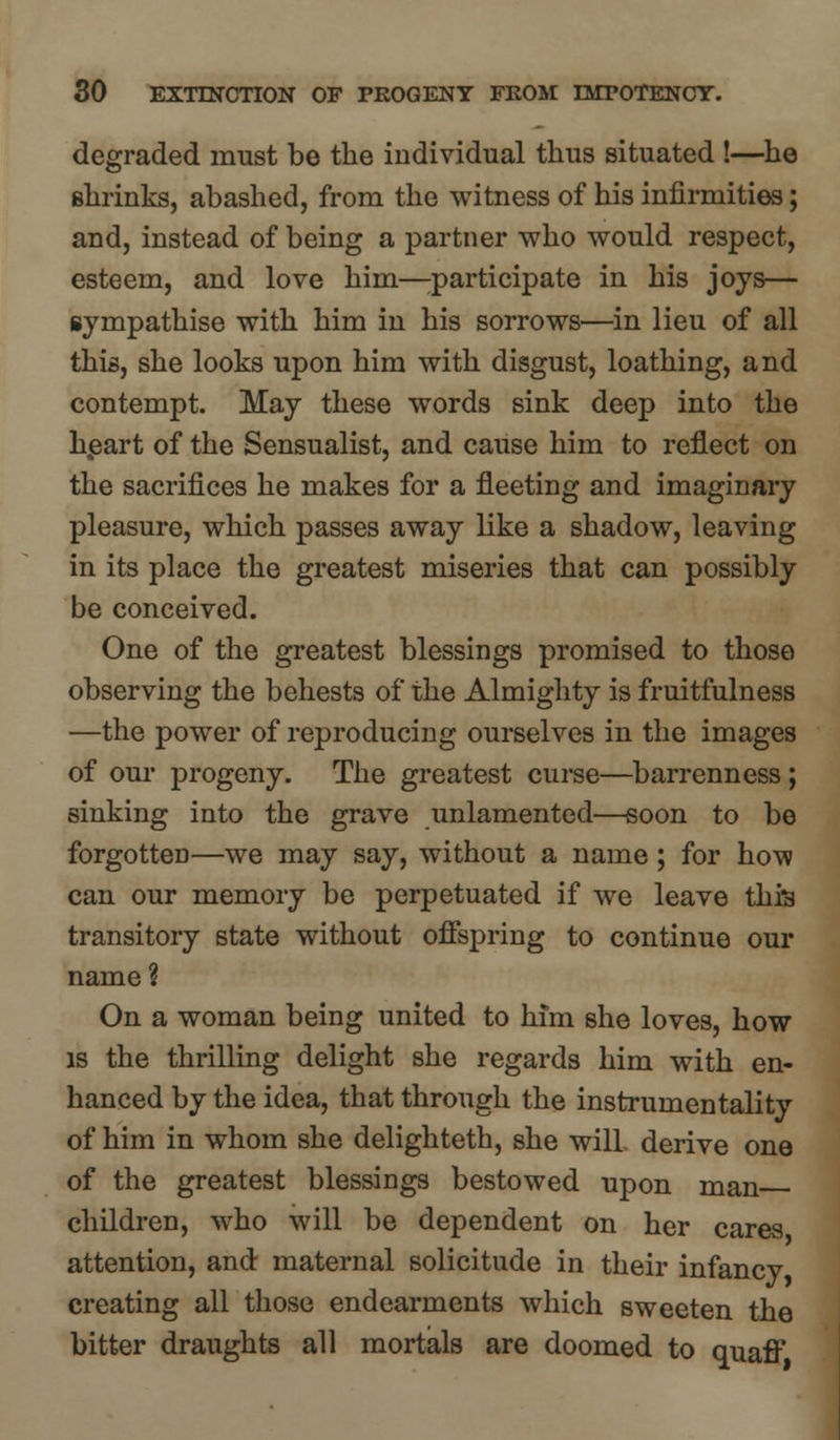 degraded must be the individual thus situated !—he shrinks, abashed, from the witness of his infirmities; and, instead of being a partner who would respect, esteem, and love him—participate in his joys— sympathise with him in his sorrows—in lieu of all this, she looks upon him with disgust, loathing, and contempt. May these words sink deep into the heart of the Sensualist, and cause him to reflect on the sacrifices he makes for a fleeting and imaginary pleasure, which passes away like a shadow, leaving in its place the greatest miseries that can possibly be conceived. One of the greatest blessings promised to those observing the behests of the Almighty is fruitfulness —the power of reproducing ourselves in the images of our progeny. The greatest curse—barrenness; sinking into the grave unlamented—soon to be forgotten—we may say, without a name ; for how can our memory be perpetuated if we leave this transitory state without offspring to continue our name? On a woman being united to him she loves, how is the thrilling delight she regards him with en- hanced by the idea, that through the instrumentality of him in whom she delighteth, she will derive one of the greatest blessings bestowed upon man children, who will be dependent on her cares attention, and maternal solicitude in their infancy creating all those endearments which sweeten the bitter draughts all mortals are doomed to quaff