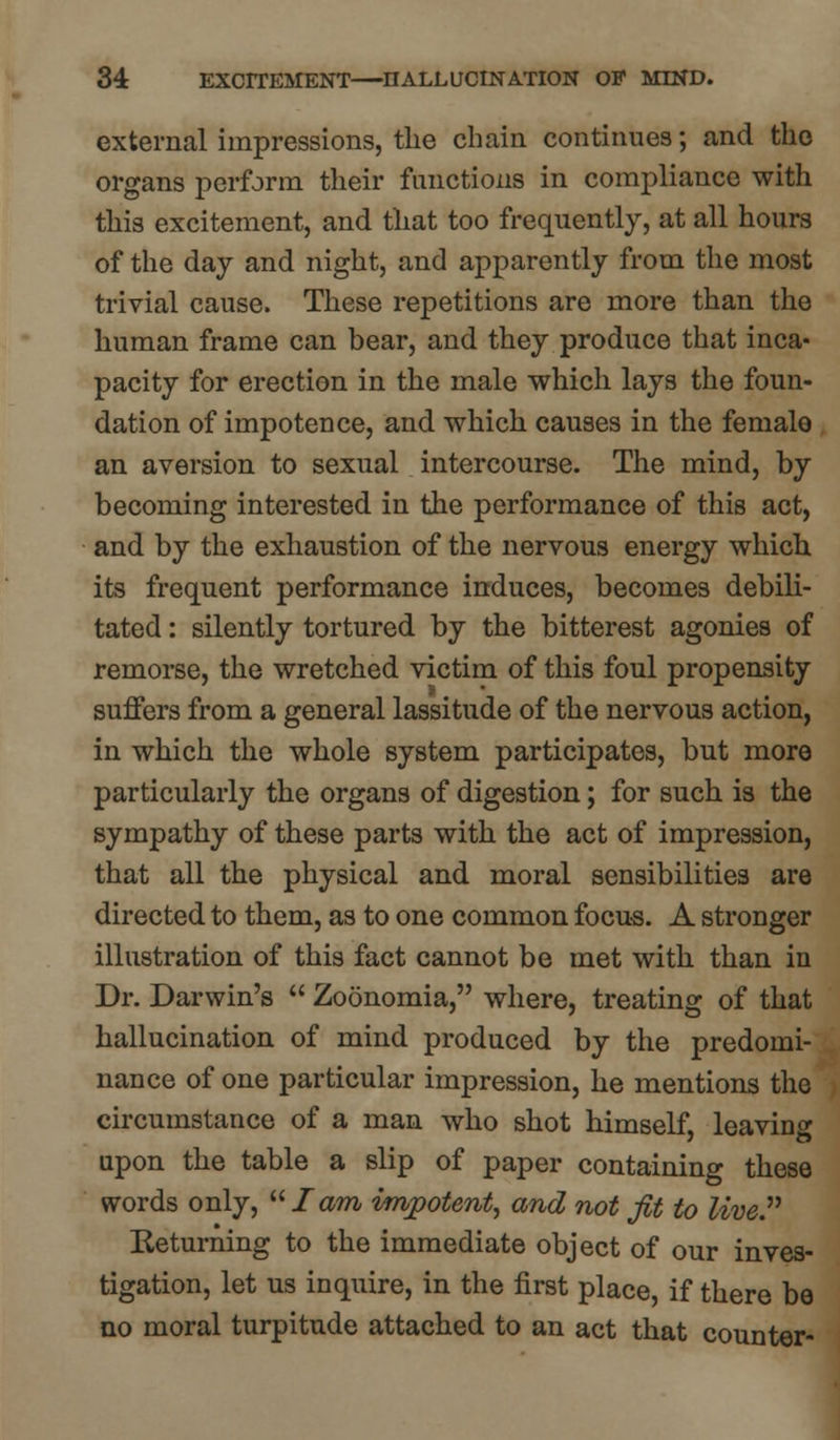 external impressions, the chain continues; and the organs perform their functions in compliance with this excitement, and that too frequently, at all hours of the day and night, and apparently from the most trivial cause. These repetitions are more than the human frame can bear, and they produce that inca- pacity for erection in the male which lays the foun- dation of impotence, and which causes in the female an aversion to sexual intercourse. The mind, by becoming interested in the performance of this act, and by the exhaustion of the nervous energy which its frequent performance induces, becomes debili- tated : silently tortured by the bitterest agonies of remorse, the wretched victim of this foul propensity suffers from a general lassitude of the nervous action, in which the whole system participates, but more particularly the organs of digestion; for such is the sympathy of these parts with the act of impression, that all the physical and moral sensibilities are directed to them, as to one common focus. A stronger illustration of this fact cannot be met with than in Dr. Darwin's  Zoonomia, where, treating of that hallucination of mind produced by the predomi- nance of one particular impression, he mentions the circumstance of a man who shot himself, leaving upon the table a slip of paper containing these words only, lam impotent, and not fit to live. Returning to the immediate object of our inves- tigation, let us inquire, in the first place, if there be no moral turpitude attached to an act that counter-