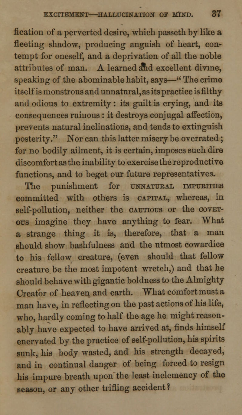 iication of a perverted desire, which passeth by like a fleeting shadow, producing anguish of heart, con- tempt for oneself, and a deprivation of all the noble attributes of man. A learned smd excellent divine, speaking of the abominable habit, says— The crime itself is monstrous and unnatural, as its practice is filthy and odious to extremity: its guilt is crying, and its consequences ruinous : it destroys conjugal affection, prevents natural inclinations, and tends to extinguish posterity. Nor can this latter misery be overrated; for no bodily ailment, it is certain, imposes such dire discomfort as the inability to exercise the reproductive functions, and to beget our future representatives. The punishment for unnatural impurities committed with others is capital, whereas, in self-pollution, neither the cautious or the covet- ous imagine they have anything to fear. What a strange thing it is, therefore, that a man should show bashfulness and the utmost cowardice to his fellow creature, (even should that fellow creature be the most impotent wretch,) and that he should behave with gigantic boldness to the Almighty Creator of heaven and earth. What comfort must a man have, in reflecting on the past actions of his life, who, hardly coming to half the age he might reason- ably have expected to have arrived at, finds himself enervated by the practice of self-pollution, his spirits sunk, his body wasted, and his strength decayed, and in continual danger of being forced to resign his impure breath upon the least inclemency of the season, or any other trifling accident ?