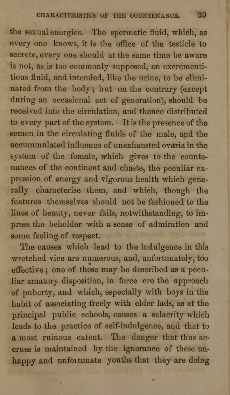 the sexual energies. The spermatic fluid, which, as every one knows, it is the office of the testicle to secrete, every one should at the same time be aware is not, as is too commonly supposed, an excrementi- tious fluid, and intended, like the urine, to be elimi- nated from the body; but on the contrary (except during an occasional act of generation), should be received into the circulation, and thence distributed to every part of the system. It is the presence of the Bemen in the circulating fluids of the male, and the accummulated influence of unexhausted ovaria in the system of the female, which gives to the counte- nances of the continent and chaste, the peculiar ex- pression of energy and vigorous health which gene- rally characterise them, and which, though the features themselves should not be fashioned to the lines of beauty, never fails, notwithstanding, to im- press the beholder with a sense of admiration and some feeling of respect. The causes which lead to the indulgence in this wretched vice are numerous, and, unfortunately, too effective; one of these may be described as a pecu- liar amatory disposition, in force ere the approach of puberty, and which, especially with boys in the habit of associating freely with elder lads, as at the principal public schools, causes a salacrity which leads to the practice of self-indulgence, and that to a most ruinous extent. The danger that thus ac- crues is maintained by the ignorance of these un- happy and unfoi tunate youths that they are doing