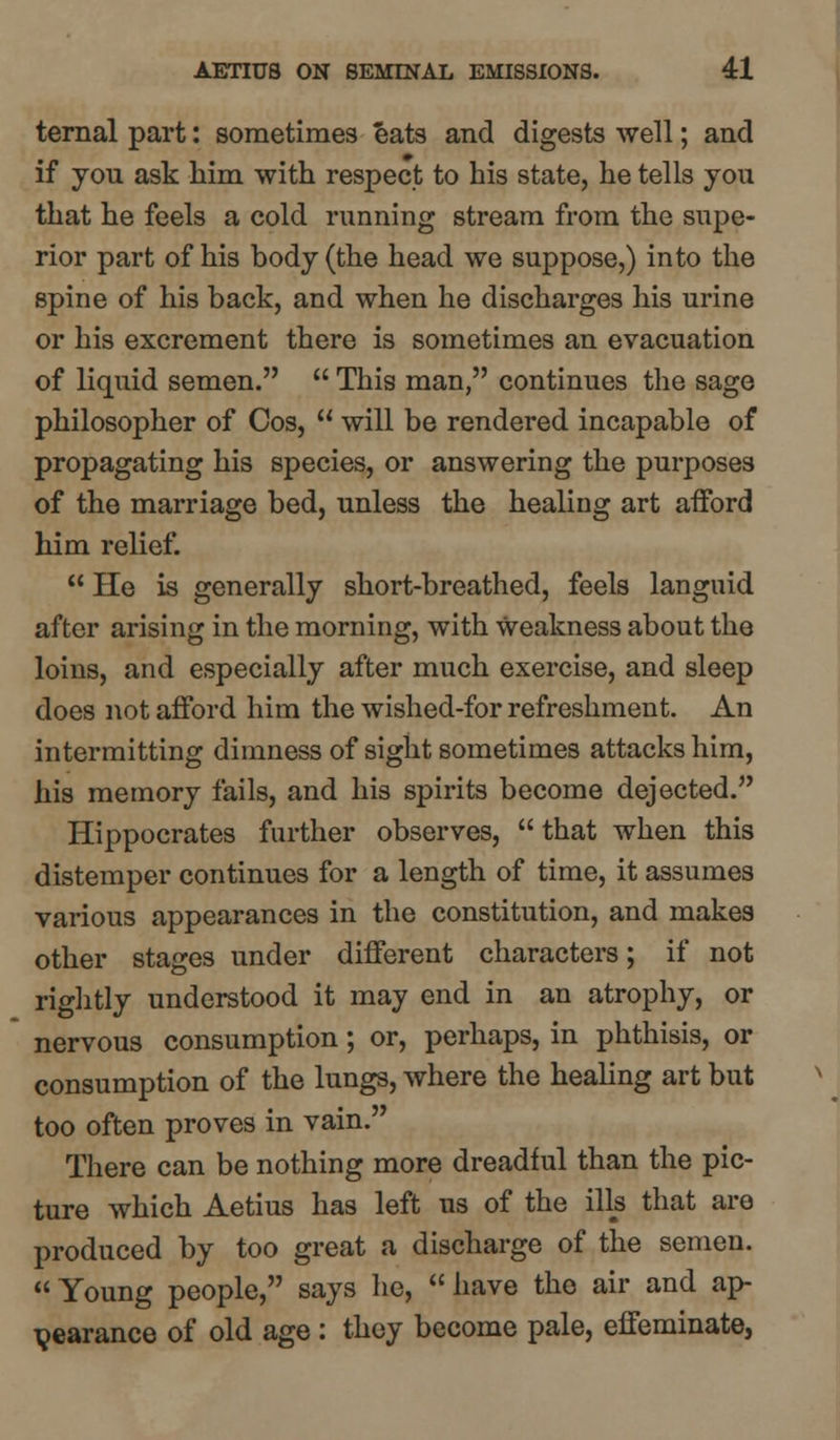 ternal part: sometimes eats and digests well; and if you ask him with respect to his state, he tells you that he feels a cold running stream from the supe- rior part of his body (the head we suppose,) into the spine of his back, and when he discharges his urine or his excrement there is sometimes an evacuation of liquid semen.  This man, continues the sage philosopher of Cos,  will be rendered incapable of propagating his species, or answering the purposes of the marriage bed, unless the healing art afford him relief.  He is generally short-breathed, feels languid after arising in the morning, with Weakness about the loins, and especially after much exercise, and sleep does not afford him the wished-for refreshment. An intermitting dimness of sight sometimes attacks him, his memory fails, and his spirits become dejected. Hippocrates further observes,  that when this distemper continues for a length of time, it assumes various appearances in the constitution, and makes other stages under different characters; if not rightly understood it may end in an atrophy, or nervous consumption; or, perhaps, in phthisis, or consumption of the lungs, where the healing art but too often proves in vain. There can be nothing more dreadful than the pic- ture which Aetius has left us of the ills that are produced by too great a discharge of the semen. Young people, says he, have the air and ap- pearance of old age : they become pale, effeminate,