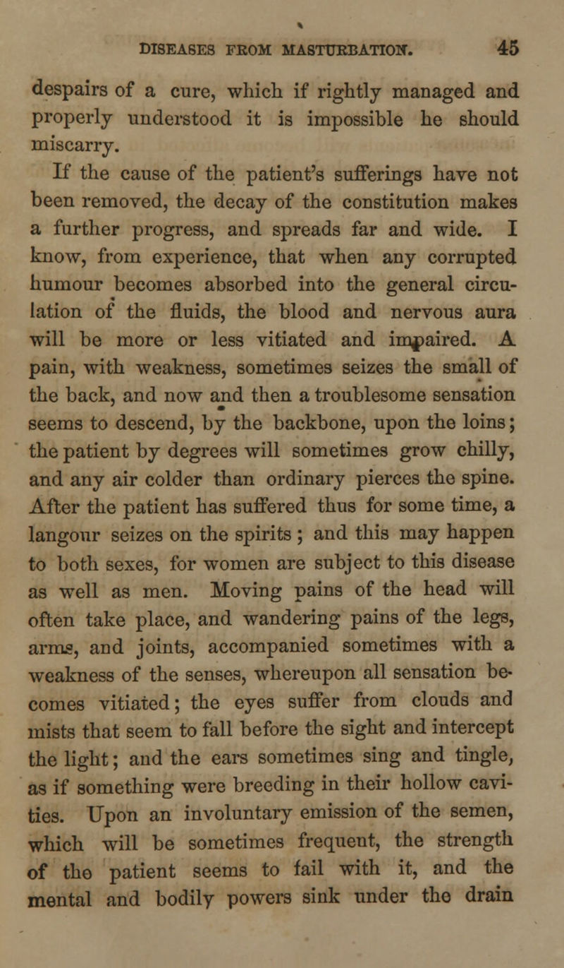 despairs of a cure, which if rightly managed and properly understood it is impossible he should miscarry. If the cause of the patient's sufferings have not been removed, the decay of the constitution makes a further progress, and spreads far and wide. I know, from experience, that when any corrupted humour becomes absorbed into the general circu- lation of the fluids, the blood and nervous aura will be more or less vitiated and impaired. A pain, with weakness, sometimes seizes the small of the back, and now and then a troublesome sensation seems to descend, by the backbone, upon the loins; the patient by degrees will sometimes grow chilly, and any air colder than ordinary pierces the spine. After the patient has suffered thus for some time, a langonr seizes on the spirits ; and this may happen to both sexes, for women are subject to this disease as well as men. Moving pains of the head will often take place, and wandering pains of the legs, arms, and joints, accompanied sometimes with a weakness of the senses, whereupon all sensation be- comes vitiated; the eyes suffer from clouds and mists that seem to fall before the sight and intercept the light; and the ears sometimes sing and tingle, as if something were breeding in their hollow cavi- ties. Upon an involuntary emission of the semen, which will be sometimes frequent, the strength of the patient seems to fail with it, and the mental and bodily powers sink under the drain