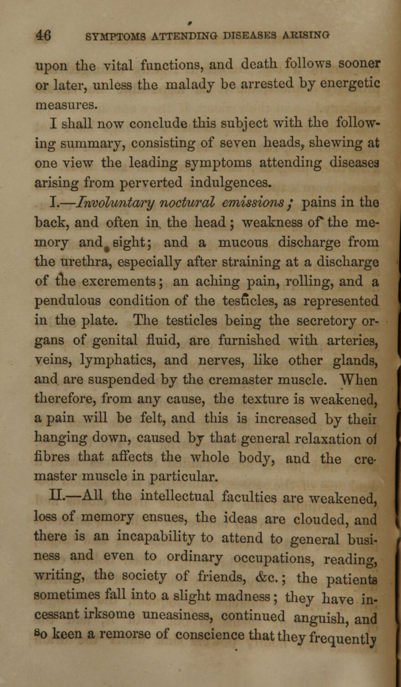 upon the vital functions, and death follows sooner or later, unless the malady be arrested by energetic measures. I shall now conclude this subject with the follow- ing summary, consisting of seven heads, shewing at one view the leading symptoms attending diseases arising from perverted indulgences. I.—Involuntary noctural emissions / pains in the back, and often in. the head; weakness of the me- mory and#sight; and a mucous discharge from the urethra, especially after straining at a discharge of the excrements; an aching pain, rolling, and a pendulous condition of the testicles, as represented in the plate. The testicles being the secretory or- gans of genital fluid, are furnished with arteries, veins, lymphatics, and nerves, like other glands, and are suspended by the cremaster muscle. When therefore, from any cause, the texture is weakened, a pain will be felt, and this is increased by theii hanging down, caused by that general relaxation o\ fibres that affects the whole body, and the cre- master muscle in particular. II.—All the intellectual faculties are weakened, loss of memory ensues, the ideas are clouded, and there is an incapability to attend to general busi- ness and even to ordinary occupations, reading, writing, the society of friends, &c.; the patients sometimes fall into a slight madness; they have in- cessant irksome uneasiness, continued anguish and So keen a remorse of conscience that they frequently