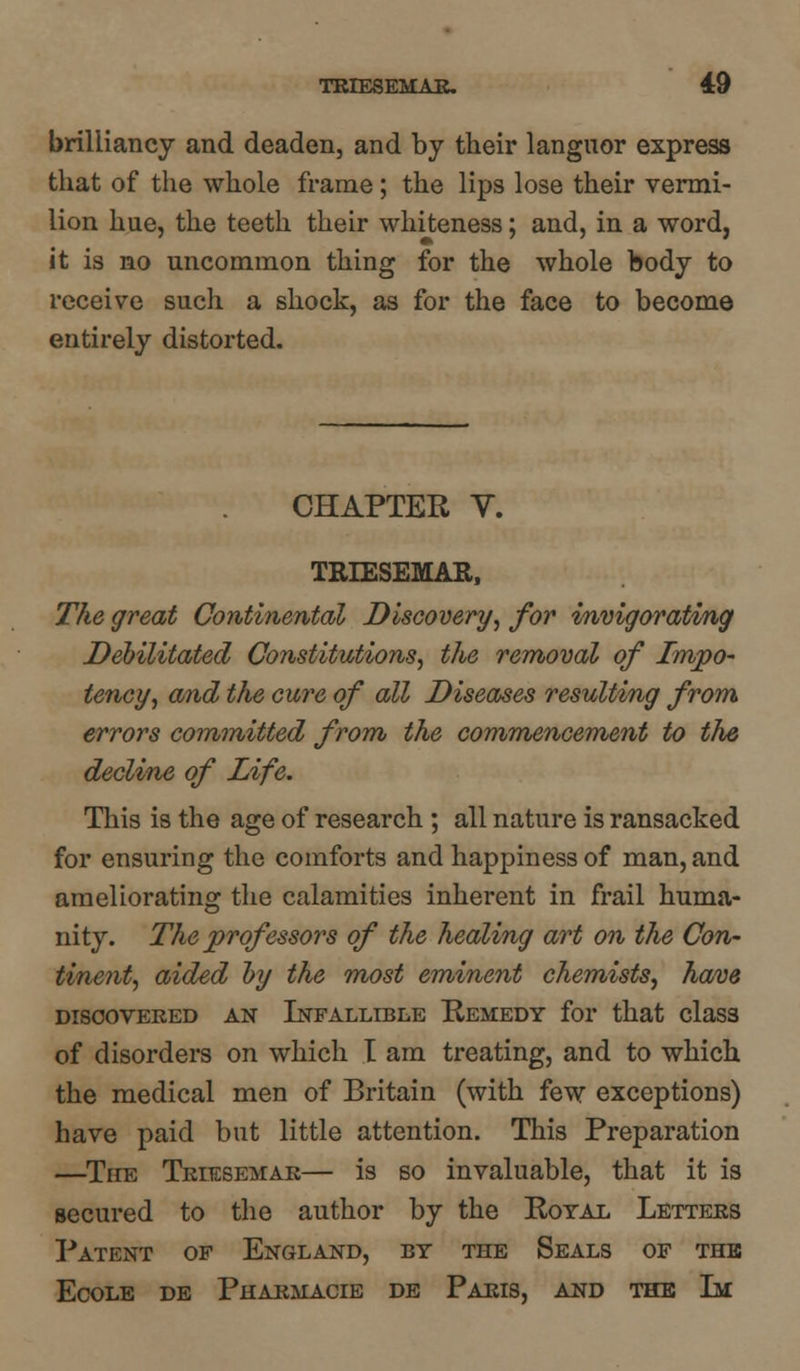 brilliancy and deaden, and by their languor express that of the whole frame; the lips lose their vermi- lion hue, the teeth their whiteness; and, in a word, it is no uncommon thing for the whole body to receive such a shock, as for the face to become entirely distorted. CHAPTER V. TRIESEMAR, The great Continental Discovery, for invigorating Debilitated Constitutions, the removal of Tmpo- tency, and the cure of all Diseases resulting from errors committed from the commencement to the decline of Life. This is the age of research ; all nature is ransacked for ensuring the comforts and happiness of man, and ameliorating the calamities inherent in frail huma- nity. The prof essors of the healing art on the Con- tinent, aided by the most eminent chemists, have DISCOVERED AN INFALLIBLE REMEDY for that claSS of disorders on which I am treating, and to which the medical men of Britain (with few exceptions) have paid but little attention. This Preparation —The Triesemae— is so invaluable, that it is secured to the author by the Royal Letters Patent of England, by the Seals of the Ecole de Phaemacie de Paris, and the Li