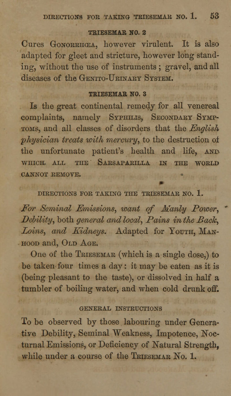 TRIESEMAR NO. 2 Cures Gonorrhoea, however virulent. It is also adapted for gleet and stricture, however long stand- ing, without the use of instruments ; gravel, and all diseases of the Genito-Urinary System. TRIESEMAR NO. 3 Is the great continental remedy for all venereal complaints, namely Syphilis, Secondary Symp- toms, and all classes of disorders that the English physician treats with mercury, to the destruction oi the unfortunate patient's health and life, and WHICH. ALL THE SaRSAPARILLA IN THE WORLD CANNOT REMOVE. • DIRECTIONS FOR TAKING THE TRIESEMAR NO. 1. For Seminal Emissions, want of Manly Power, Debility, both general and local, Pains in the Bach, Loins, and Kidneys. Adapted for Youth, Man- hood and, Old Age. One of the Triesemar (which is a single dose,) to be taken four times a day: it may be eaten as it is (being pleasant to the taste), or dissolved in half a tumbler of boiling water, and when cold drunk off. general instructions To be observed by those labouring under Genera- tive Debility, Seminal Weakness, Impotence, Noc- turnal Emissions, or Deficiency of Natural Strength, while under a course of the Triesemar No. 1.