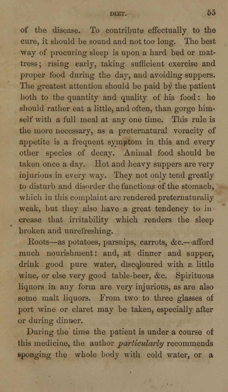 of the disease. To contribute effectually to the cure, it should be sound and not too long. The best way of procuring sleep is upon a hard bed or mat- tress ; rising early, taking sufficient exercise and proper food during the day, and avoiding suppers. The greatest attention should be paid by the patient both to the quantity and quality of his food: he should rather eat a little, and often, than gorge him- self with a full meal at any one time. This rule is the more necessary, as a preternatural voracity of appetite is a frequent symptom in this and every other species of decay. Animal food should be taken once a day. Hot and heavy suppers are very injurious in every way. They not only tend greatly to disturb and disorder the functions of the stomach, which iu this complaint are rendered preternaturaliy weak, but they also have a great tendency to in- crease that irritability which renders the sleep broken and unrefreshing. Roots—as potatoes, parsnips, carrots, &c— -afford much nourishment: and, at dinner and sapper, drink good pure water, discojoured with a little wine, or else very good table-beer, &c. Spirituous liquors in any form are very inj urious, as are also some malt liquors. From two to three glasses of port wine or claret may be taken, especially after or during dinner. During the time the patient is under a course of this medicine, the author particularly recommends sponging the whole body with cold water, or a