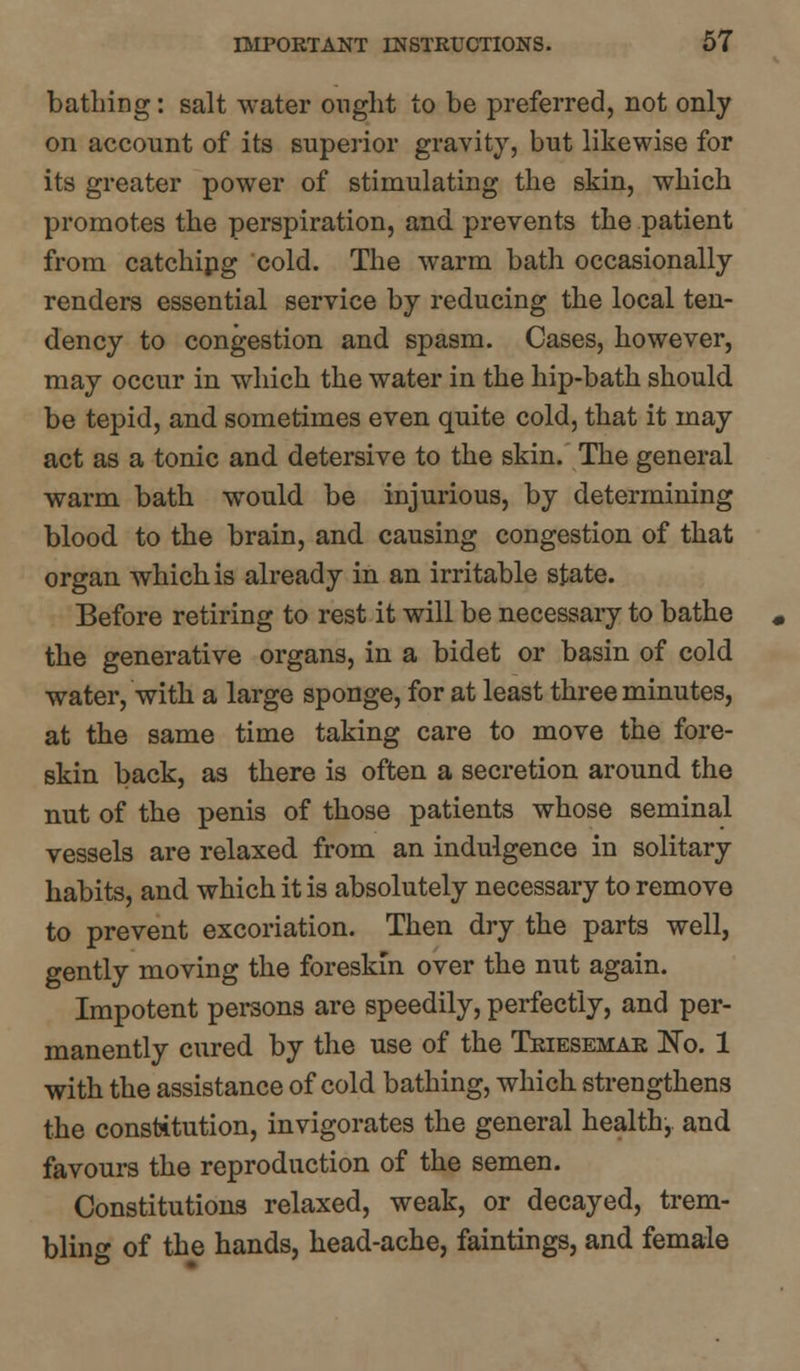 bathing: salt water ought to be preferred, not only on account of its superior gravity, but likewise for its greater power of stimulating the skin, which promotes the perspiration, and prevents the patient from catching cold. The warm bath occasionally renders essential service by reducing the local ten- dency to congestion and spasm. Cases, however, may occur in which the water in the hip-bath should be tepid, and sometimes even quite cold, that it may act as a tonic and detersive to the skin. The general warm bath would be injurious, by determining blood to the brain, and causing congestion of that organ which is already in an irritable state. Before retiring to rest it will be necessary to bathe the generative organs, in a bidet or basin of cold water, with a large sponge, for at least three minutes, at the same time taking care to move the fore- skin back, as there is often a secretion around the nut of the penis of those patients whose seminal vessels are relaxed from an indulgence in solitary habits, and which it is absolutely necessary to remove to prevent excoriation. Then dry the parts well, gently moving the foreskin over the nut again. Impotent persons are speedily, perfectly, and per- manently cured by the use of the Triesemar No. 1 with the assistance of cold bathing, which strengthens the constitution, invigorates the general health, and favours the reproduction of the semen. Constitutions relaxed, weak, or decayed, trem- bling of the hands, head-ache, faintings, and female