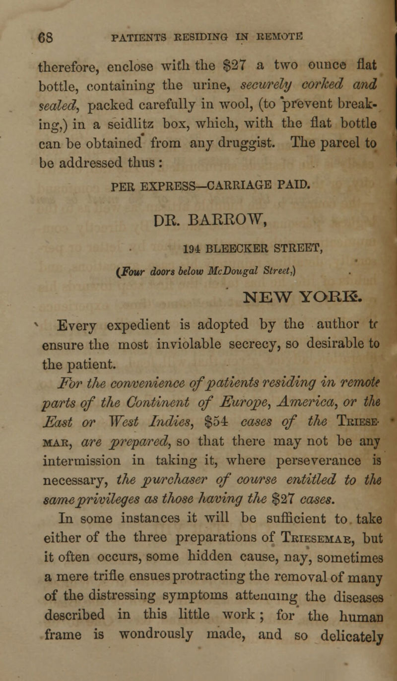 therefore, enclose with the $27 a two ounce fiat bottle, containing the urine, securely corked and sealed, packed carefully in wool, (to prevent break- ing,) in a seidlitz box, which, with the flat bottle can be obtained from any druggist. The parcel to be addressed thus: PER EXPRESS—CARRIAGE PAID. DR. BARROW, 194 BLEECKER STREET, {Four doors below McDougal Street,) NEW YOEE. Every expedient is adopted by the author to ensure the most inviolable secrecy, so desirable to the patient. For the convenience of patients residing in remote parts of the Continent of Europe, America, or the East or West Indies, $54 cases of the Triese- mar, are prepared, so that there may not be any intermission in taking it, where perseverance is necessary, the purchaser of course entitled to the same privileges as those having the $27 cases. In some instances it will be sufficient to take either of the three preparations of Triesemar, but it often occurs, some hidden cause, nay, sometimes a mere trifle ensues protracting the removal of many of the distressing symptoms atteuuing the diseases described in this little work; for the human frame is wondrously made, and so delicately