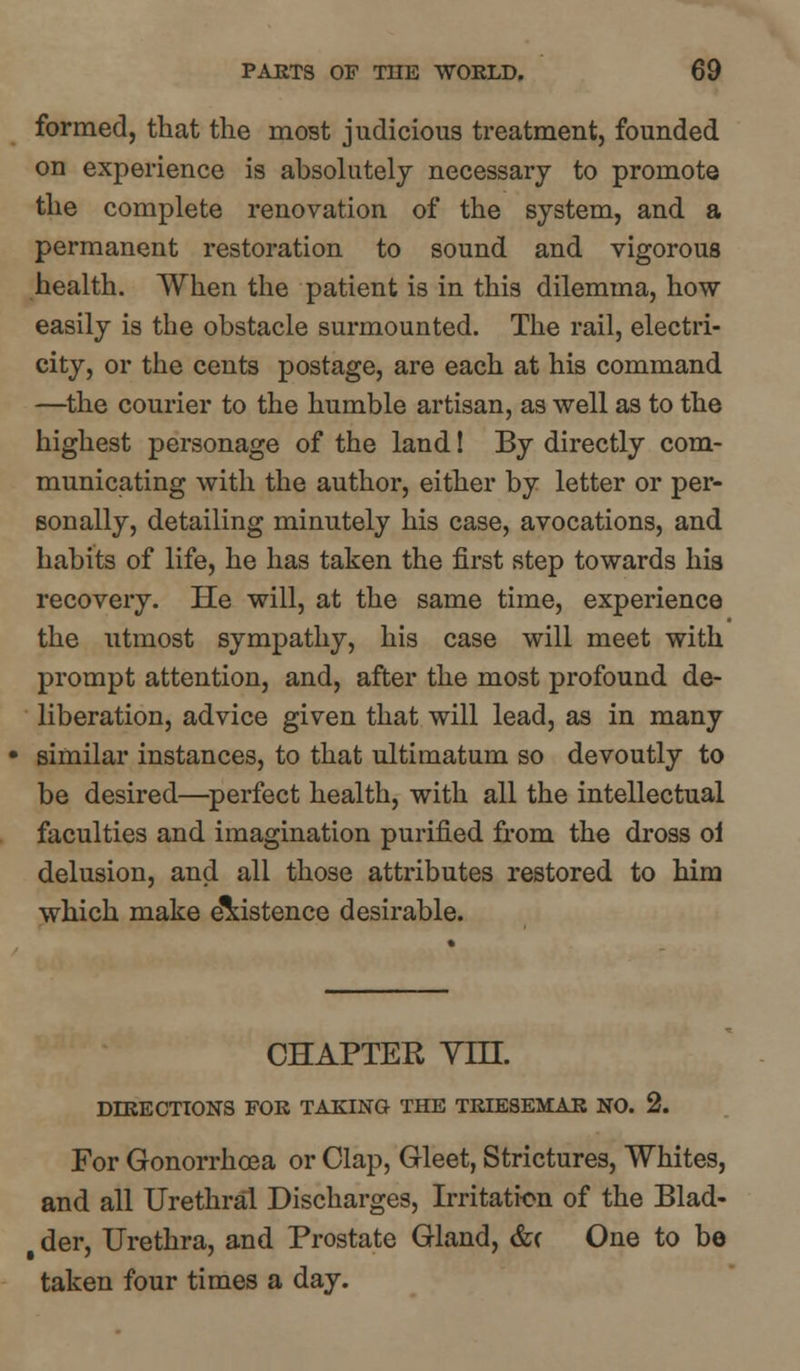 formed, that the most judicious treatment, founded on experience is absolutely necessary to promote the complete renovation of the system, and a permanent restoration to sound and vigorous health. When the patient is in this dilemma, how easily is the obstacle surmounted. The rail, electri- city, or the cents postage, are each at his command —the courier to the humble artisan, as well as to the highest personage of the land! By directly com- municating with the author, either by letter or per- sonally, detailing minutely his case, avocations, and habits of life, he has taken the first step towards his recovery. He will, at the same time, experience the utmost sympathy, his case will meet with prompt attention, and, after the most profound de- liberation, advice given that will lead, as in many similar instances, to that ultimatum so devoutly to be desired—perfect health, with all the intellectual faculties and imagination purified from the dross oi delusion, and all those attributes restored to him which make existence desirable. CHAPTER Vm. DIEECTIONS FOE TAKING THE TEIESEMAE NO. 2. For Gonorrhoea or Clap, Gleet, Strictures, Whites, and all Urethral Discharges, Irritation of the Blad- § der, Urethra, and Prostate Gland, &( One to bo taken four times a day.