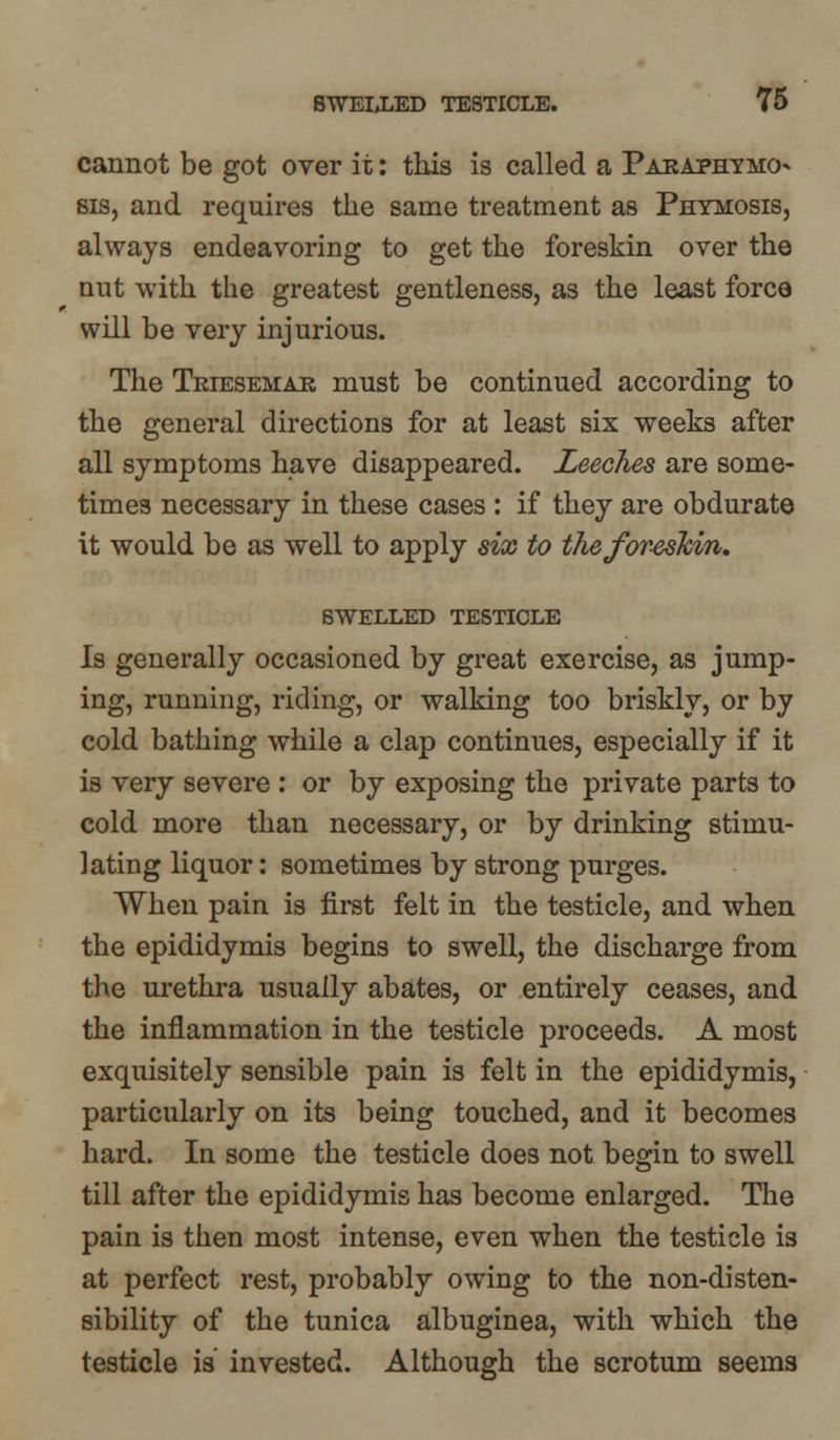 cannot be got over it: this is called a Paraphimo- sis, and requires the same treatment as Phymosis, always endeavoring to get the foreskin over the nut with the greatest gentleness, as the least force will be very injurious. The Tkiesemak must be continued according to the general directions for at least six weeks after all symptoms have disappeared. Leeches are some- times necessary in these cases : if they are obdurate it would be as well to apply six to the foreskin. SWELLED TESTICLE Is generally occasioned by great exercise, as jump- ing, running, riding, or walking too briskly, or by cold bathing while a clap continues, especially if it is very severe : or by exposing the private parts to cold more than necessary, or by drinking stimu- lating liquor: sometimes by strong purges. When pain is first felt in the testicle, and when the epididymis begins to swell, the discharge from the urethra usually abates, or entirely ceases, and the inflammation in the testicle proceeds. A most exquisitely sensible pain is felt in the epididymis, particularly on its being touched, and it becomes hard. In some the testicle does not begin to swell till after the epididymis has become enlarged. The pain is then most intense, even when the testicle is at perfect rest, probably owing to the non-disten- sibility of the tunica albuginea, with which the testicle is invested. Although the scrotum seems