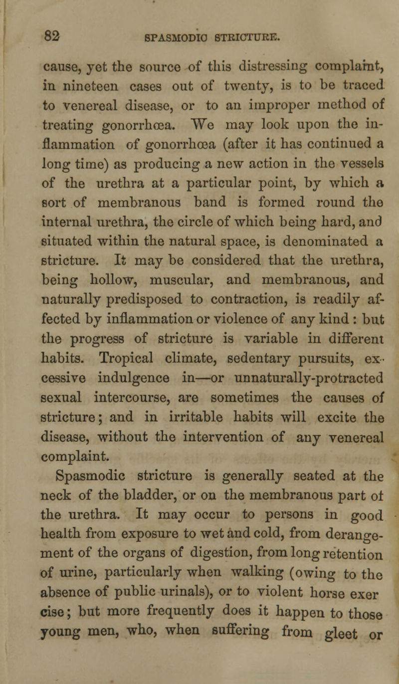 cause, yet the source of this distressing complaint, in nineteen cases out of twenty, is to be traced to venereal disease, or to an improper method of treating gonorrhoea. We may look upon the in- flammation of gonorrhoea (after it has continued a long time) as producing a new action in the vessels of the urethra at a particular point, by which a sort of membranous band is formed round the internal urethra, the circle of which being hard, and situated within the natural space, is denominated a stricture. It may be considered that the urethra, being hollow, muscular, and membranous, and naturally predisposed to contraction, is readily af- fected by inflammation or violence of any kind : but the progress of stricture is variable in different habits. Tropical climate, sedentary pursuits, ex- cessive indulgence in—or unnaturally-protracted sexual intercourse, are sometimes the causes of stricture; and in irritable habits will excite the disease, without the intervention of any venereal complaint. Spasmodic stricture is generally seated at the neck of the bladder, or on the membranous part of the urethra. It may occur to persons in good health from exposure to wet and cold, from derange- ment of the organs of digestion, from long retention of urine, particularly when walking (owing to the absence of public urinals), or to violent horse exer cise; but more frequently does it happen to those young men, who, when suffering from gleet or