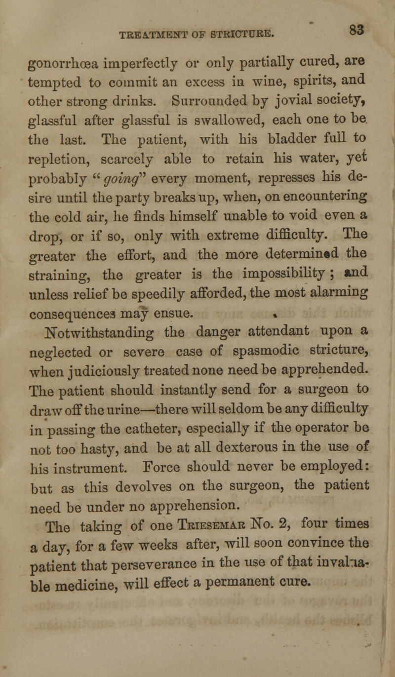 TREATMENT OF STRICTURE. gonorrhoea imperfectly or only partially cured, are tempted to commit an excess in wine, spirits, and other strong drinks. Surrounded by jovial society, glassful after glassful is swallowed, each one to be the last. The patient, with his bladder full to repletion, scarcely able to retain his water, yet probably  going every moment, represses his de- sire until the party breaks up, when, on encountering the cold air, he finds himself unable to void even a drop, or if so, only with extreme difficulty. The greater the effort, and the more determined the straining, the greater is the impossibility; and unless relief be speedily afforded, the most alarming consequences may ensue. % Notwithstanding the danger attendant upon a neglected or severe case of spasmodic stricture, when judiciously treated none need be apprehended. The patient should instantly send for a surgeon to draw off the urine—there will seldom be any difficulty in passing the catheter, especially if the operator be not too hasty, and be at all dexterous in the use of his instrument. Force should never be employed: but as this devolves on the surgeon, the patient need be under no apprehension. The taking of one Triesemar No. 2, four times a day, for a few weeks after, will soon convince the patient that perseverance in the use of that invalua- ble medicine, will effect a permanent cure.