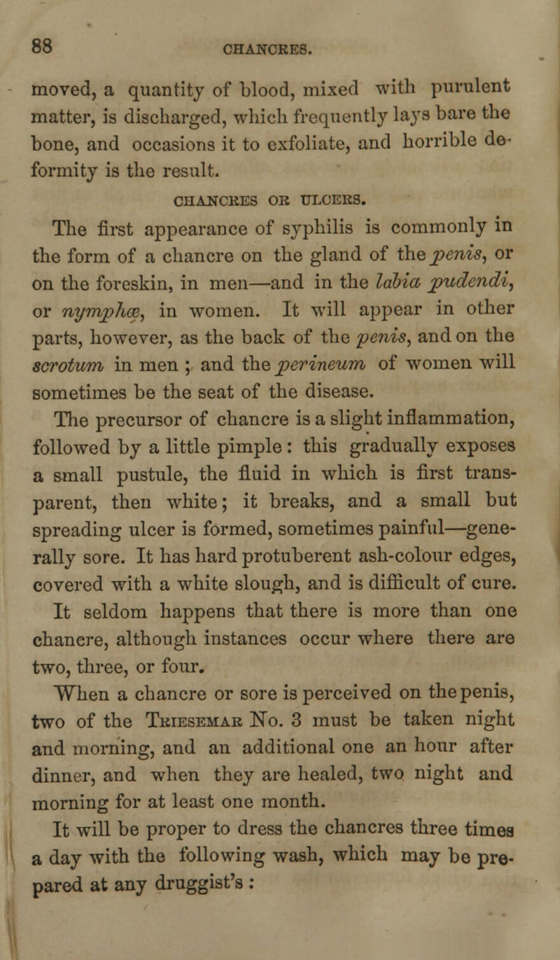 moved, a quantity of blood, mixed with purulent matter, is discharged, which frequently lays bare the bone, and occasions it to exfoliate, and horrible de- formity is the result. CHANCRES OB ULCERS. The first appearance of syphilis is commonly in the form of a chancre on the gland of the penis, or on the foreskin, in men—and in the labia pudendi, or nymphoe, in women. It will appear in other parts, however, as the back of the penis, and on the scrotum in men ; and the perineum of women will sometimes be the seat of the disease. The precursor of chancre is a slight inflammation, followed by a little pimple: this gradually exposes a small pustule, the fluid in which is first trans- parent, then white; it breaks, and a small but spreading ulcer is formed, sometimes painful—gene- rally sore. It has hard protuberent ash-colour edges, covered with a white slough, and is difficult of cure. It seldom happens that there is more than one chancre, although instances occur where there are two, three, or four. When a chancre or sore is perceived on the penis, two of the Triesemar No. 3 must be taken night and morning, and an additional one an hour after dinner, and when they are healed, two night and morning for at least one month. It will be proper to dress the chancres three timea a day with the following wash, which may be pre- pared at any druggist's: