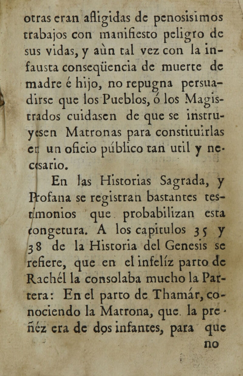 otras eran afligidas de penosísimos trabajos con manifiesto peligro de sus vidas, y aun tal vez con la in- fausta conseqüencia de muerte de madre é hijo, no repugna persua- dirse que los Pueblos, ó los Magis- trados cuidasen de que se instru- yesen Matronas para constituirlas cr. un oficio publico tan útil y ne- cesario. En las Historias Sagrada, y Profana se registran bastantes tes- timonios que probabilizan esta congetura. A los capítulos 3 5 y 38 de la Historia del Génesis se refiere, que en el infeliz parto de Rachél la consolaba mucho la Par- tera: En el parto de Thamar, co- nociendo la Matrona, que. la prc - ñéz era de dos infantes, para que no