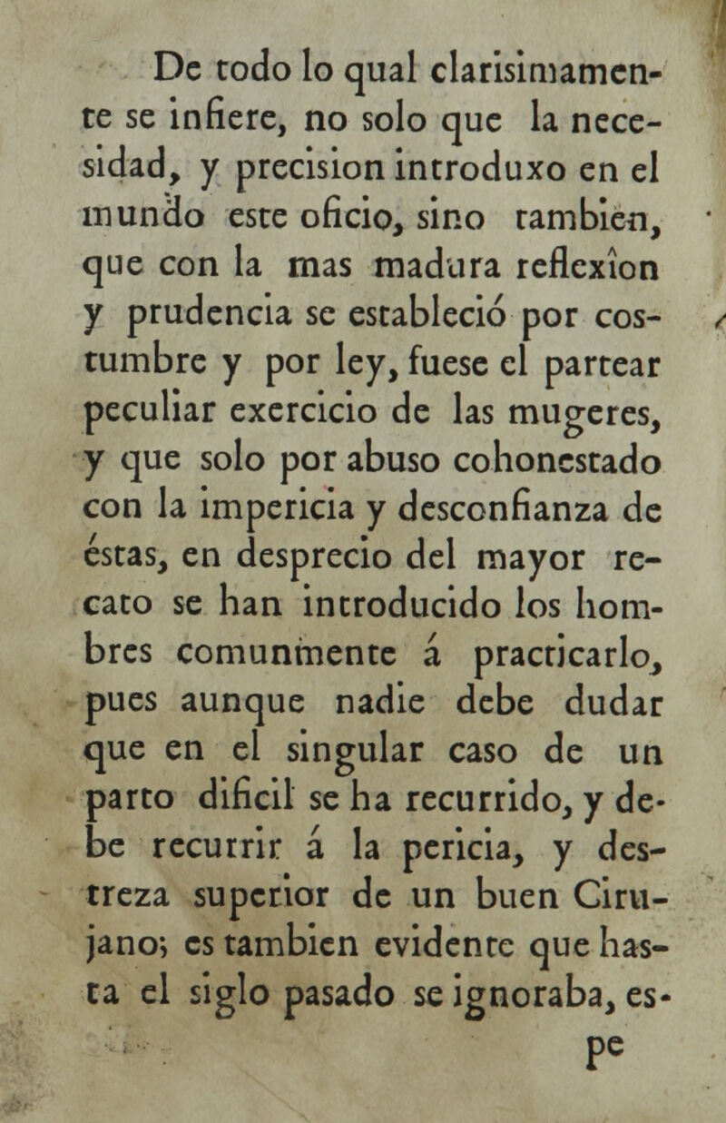 De todo lo qual clarisimamen- te se infiere, no solo que la nece- sidad, y precisión introduxo en el mundo este oficio, sino también, que con la mas madura reflexión y prudencia se estableció por cos- tumbre y por ley, fuese el partear peculiar exercicio de las mugeres, y que solo por abuso cohonestado con la impericia y desconfianza de éstas, en desprecio del mayor re- cato se han introducido los hom- bres comunmente á practicarlo, pues aunque nadie debe dudar que en el singular caso de un parto difícil se ha recurrido, y de- be recurrir á la pericia, y des- treza superior de un buen Ciru- jano; es también evidente que has- ta el siglo pasado se ignoraba, es-