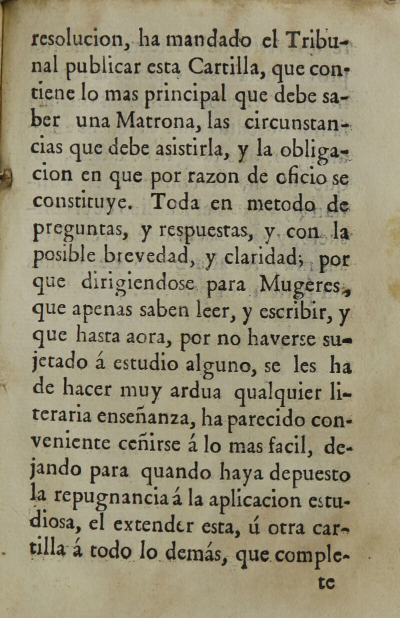 resolución, ha mandado el Tribu- nal publicar esta Cartilla, que con- tiene lo mas principal que debe sa- ber una Matrona, las circunstan- cias que debe asistirla, y la obliga- u cion en que por razón de oficio se constituye. Teda en método de preguntas, y respuestas, y con la posible brevedad, y claridad^ por que dirigiéndose para Mu ge res* que apenas saben leer, y escribir, y que hasta aora, por no haverse su- jetado á estudio alguno, se les ha de hacer muy ardua qualquier li- teraria enseñanza, ha parecido con- veniente ceñirse á lo mas fácil, de- jando para quando haya depuesto \* repugnanciaá la aplicación estu- diosa, el extender esta, u otra car- - tilla a todo lo demás, que comple- te