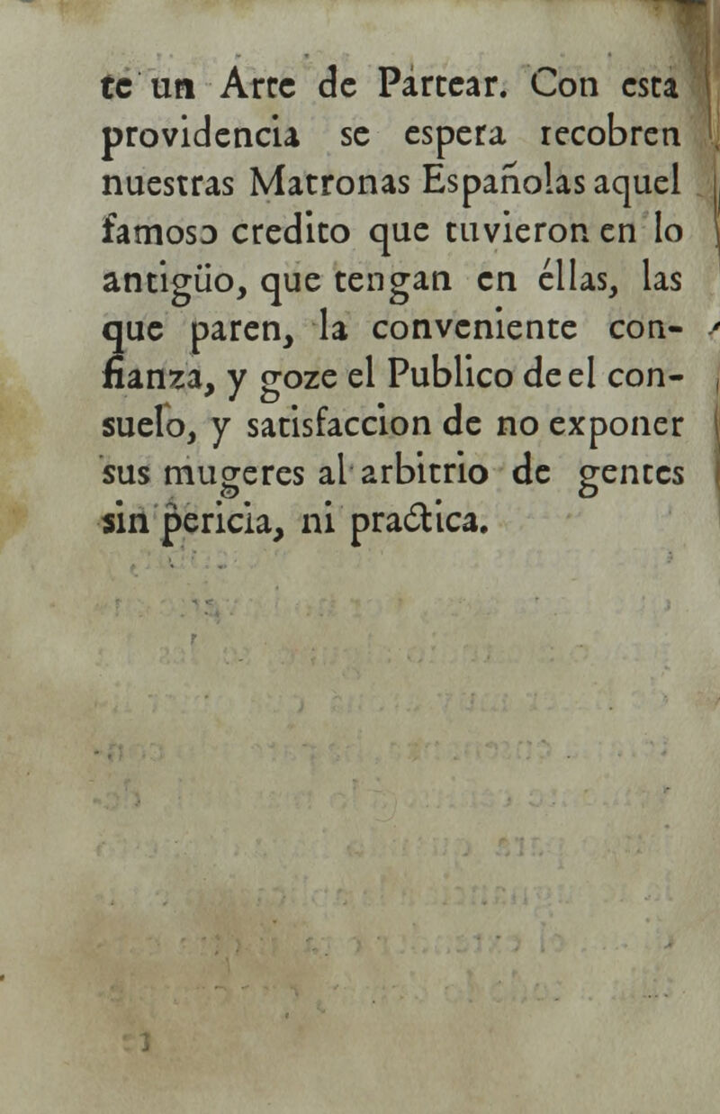 te un Arce de Partear. Con esta providencia se espera recobren nuestras Matronas Españolas aquel famoso crédito que tuvieron en lo antiguo, que tengan en ellas, las que paren, la conveniente con- fianza, y goze el Publico de el con- suelo, y satisfacción de no exponer sus mugeres al arbitrio de gentes sin pericia, ni practica.