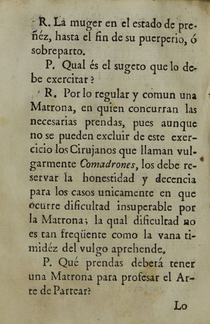 R. La muger en el estado de pre- ñez, hasta el fin de su puerperio, ó sobreparto. P. Qual és el sugeto que lo de- be exercitar > - R. Por lo regular y común una Matrona, en quien concurran las necesarias prendas, pues aunque no se pueden excluir de este exer- cicio los Cirujanos que llaman vul- garmente Comadrones, los debe re- servar la honestidad y decencia para los casos únicamente en que ocurre dificultad insuperable por la Matrona; la qual dificultad ao es tan freqüente como la vana ti- midez del vulgo aprehende, P. Qué prendas deberá tener una Matrona para profesar el Ar~ te de Partear?