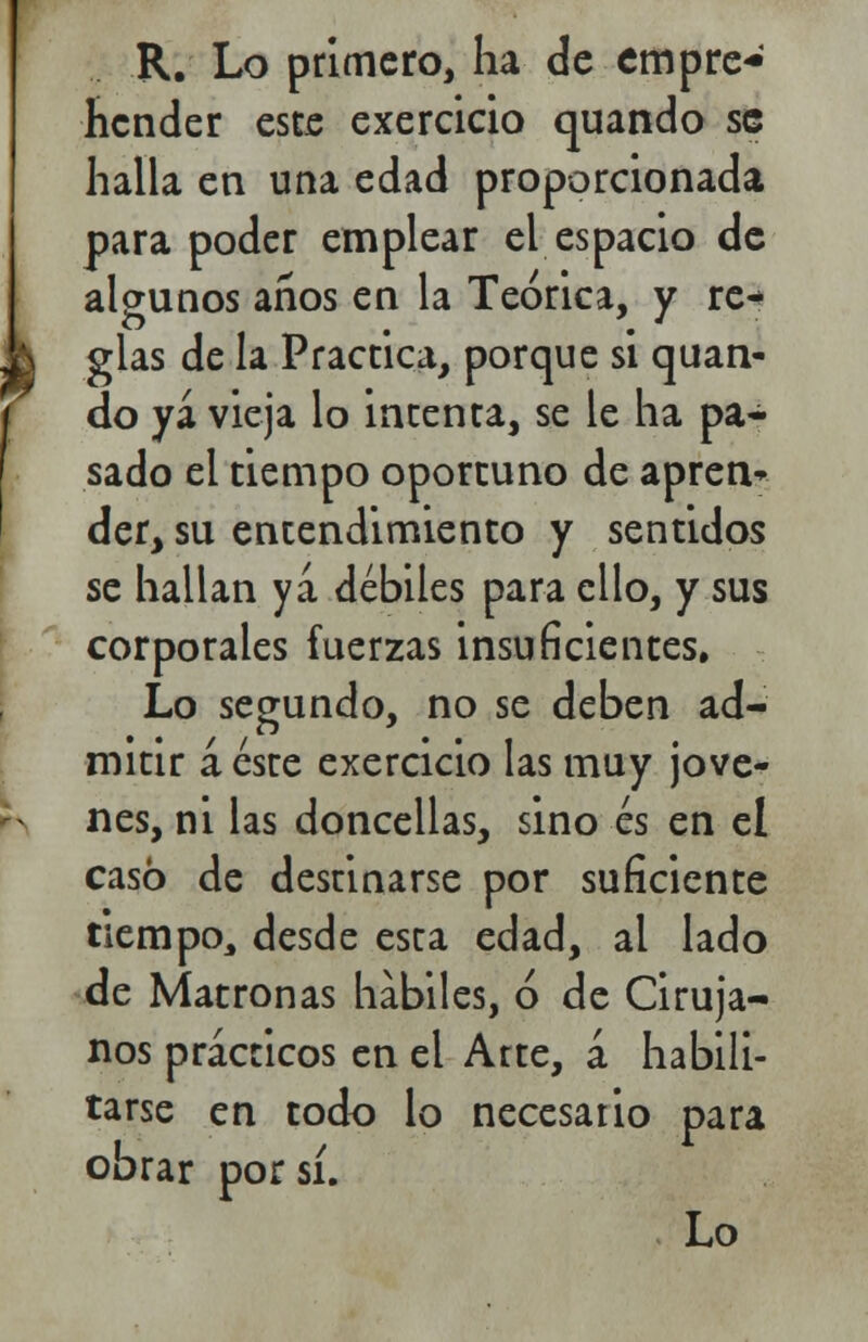 R. Lo primero, ha de empre- hender este exercicio quando se halla en una edad proporcionada para poder emplear el espacio de algunos años en la Teórica, y re^ j \ glas de la Practica, porque si quan- do ya vieja lo intenta, se le ha pa- sado el tiempo oportuno de apren* der, su entendimiento y sentidos se hallan ya débiles para ello, y sus corporales fuerzas insuficientes. Lo segundo, no se deben ad- mitir á éste exercicio las muy jóve- nes, ni las doncellas, sino és en el casó de destinarse por suficiente tiempo, desde esta edad, al lado de Matronas hábiles, ó de Ciruja- nos prácticos en el Arte, á habili- tarse en todo lo necesario para obrar por sí.