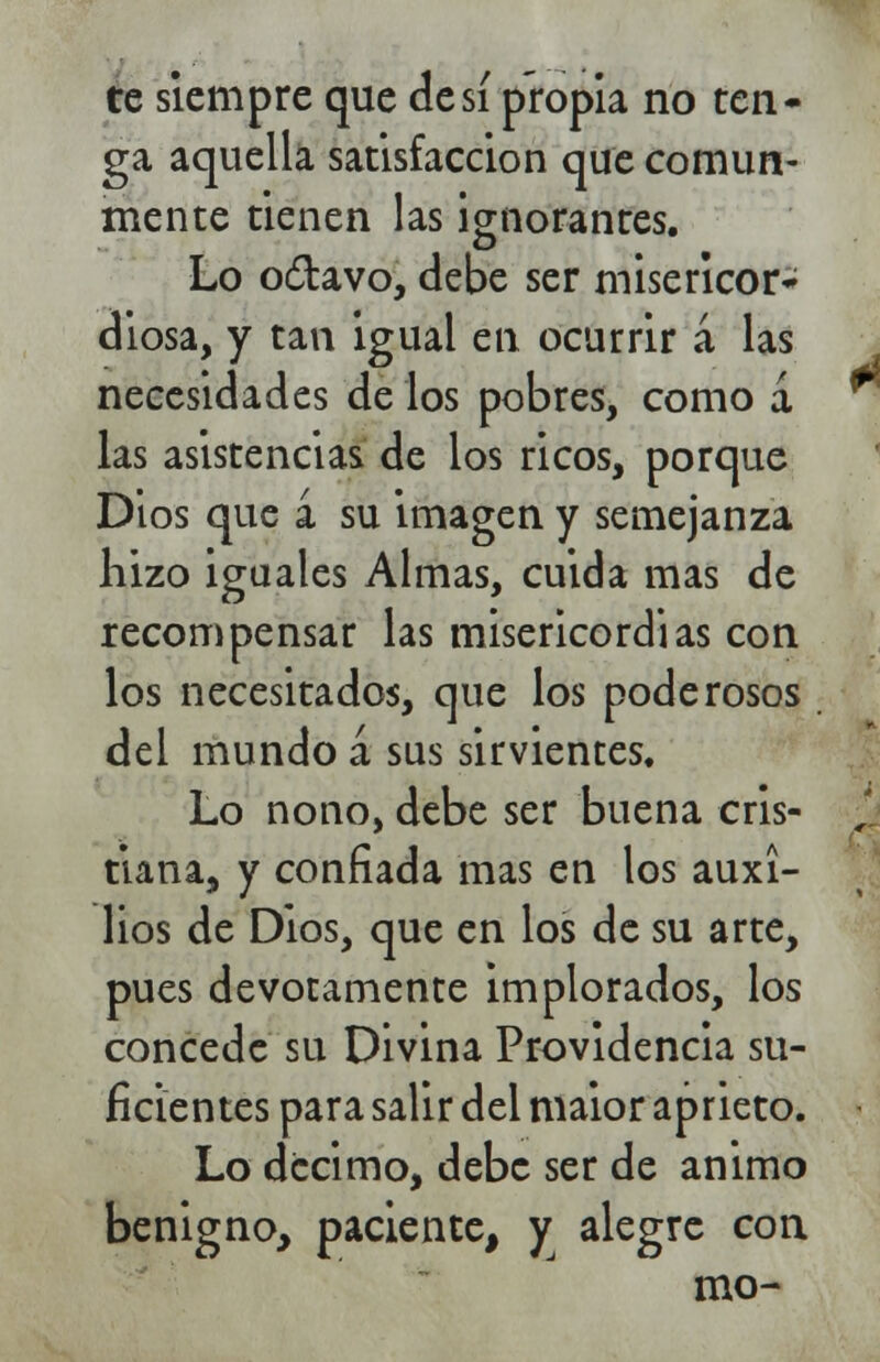 te siempre que de sí propia no ten- ga aquella satisfacción que comun- mente tienen las ignorantes. Lo o£tavo, debe ser misericor- diosa, y tan igual en ocurrir á las necesidades de los pobres, como á las asistencias de los ricos, porque Dios que á su imagen y semejanza hizo iguales Almas, cuida mas de recompensar las misericordias con los necesitados, que los poderosos del mundo á sus sirvientes. Lo nono, debe ser buena cris- tiana, y confiada mas en los auxi- lios de Dios, que en los de su arte, pues devotamente implorados, los concede su Divina Providencia su- ficientes para salir del maior aprieto. Lo décimo, debe ser de animo benigno, paciente, y alegre con mo-