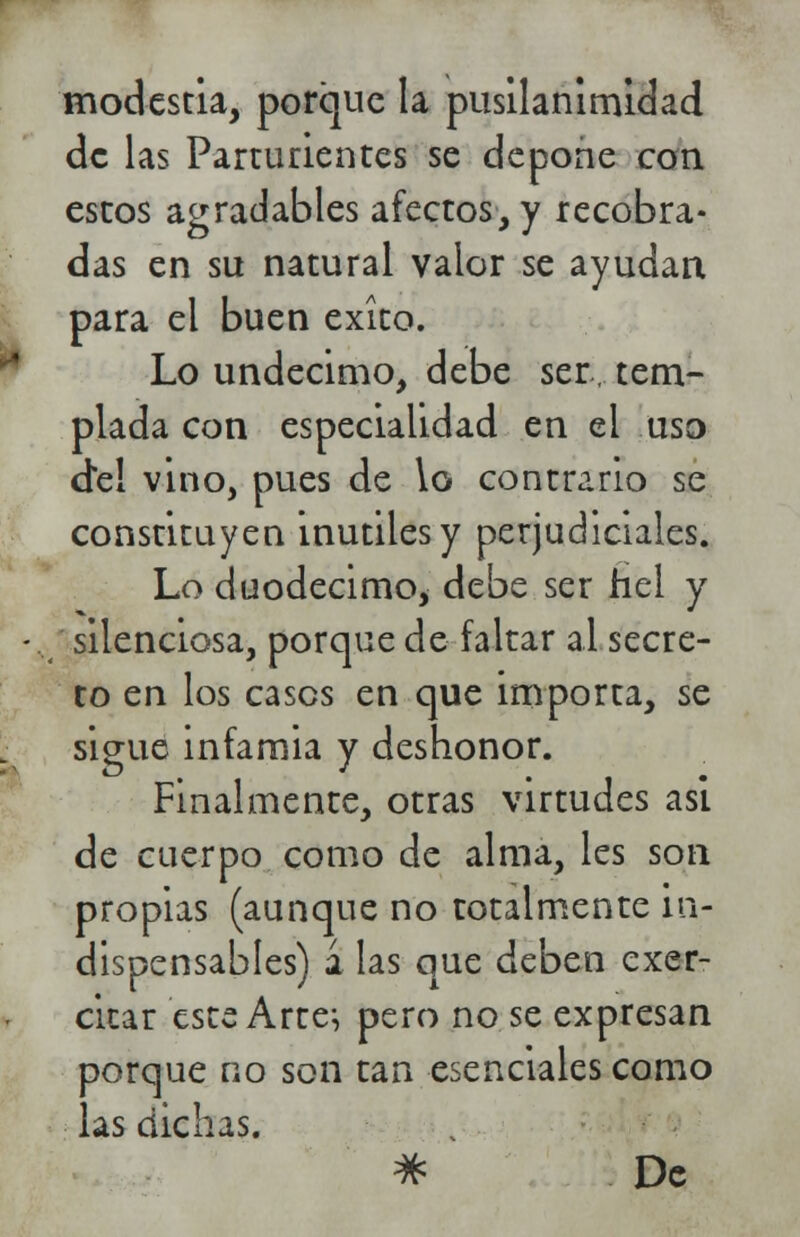 modestia, porque la pusilanimidad de las Parturientes se depone con estos agradables afectos, y recobra- das en su natural valor se ayudan para el buen éxito. Lo undécimo, debe ser, tem- plada con especialidad en el uso d*e! vino, pues de lo contrario se consrituyen inútiles y perjudiciales. Lo duodécimo* debe ser fiel y - silenciosa, porque de faltar al secre- to en los cases en que importa, se sigue infamia y deshonor. Finalmente, otras virtudes asi de cuerpo como de alma, les son propias (aunque no totalmente in- dispensables) a las que deben exer- citar este Arte} pero no se expresan porque no son tan esenciales como las dichas. * De