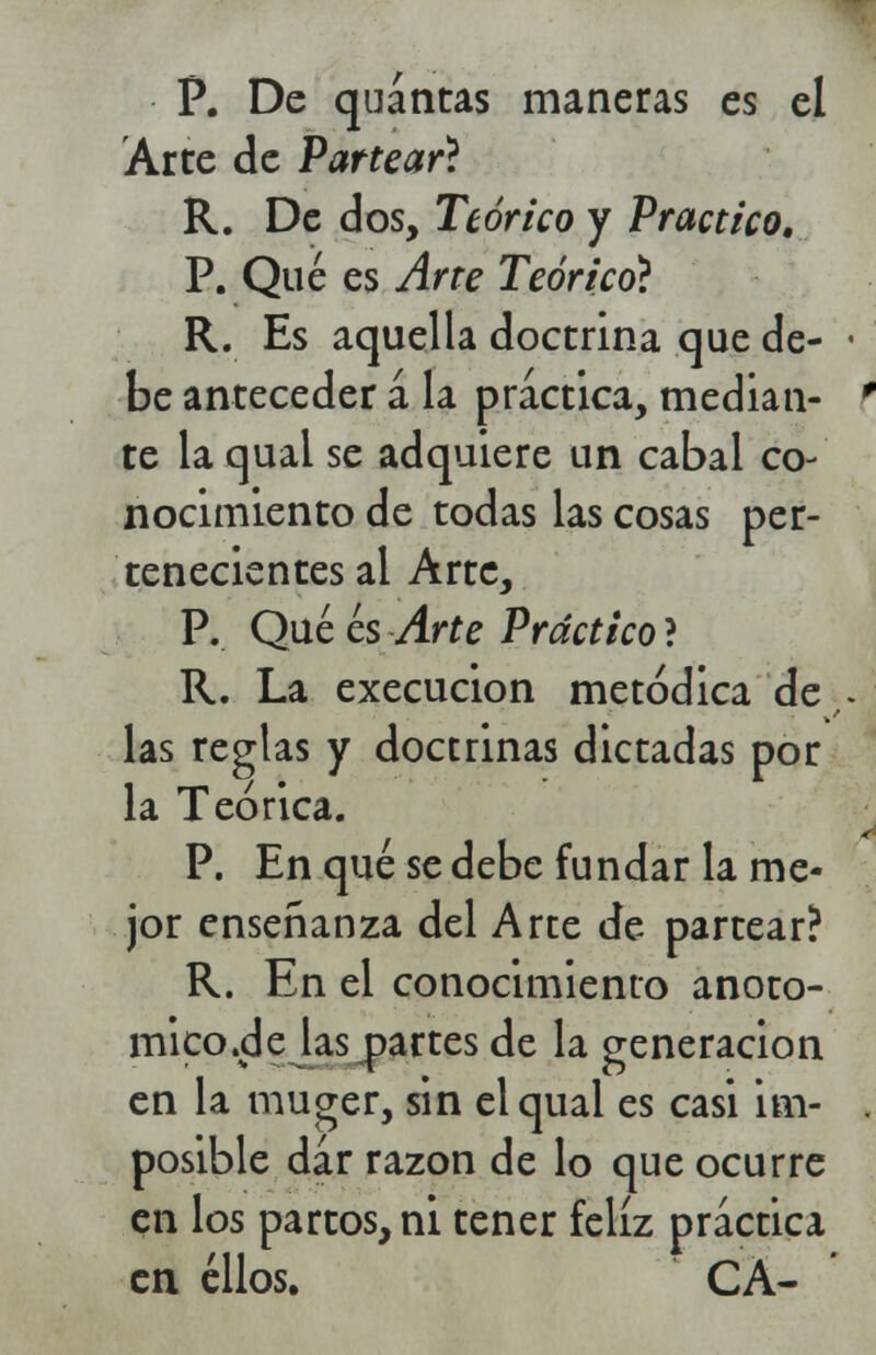 P. De quántas maneras es el Arte de Partear? R. De dos, Teórico y Practico. P. Qué es Arte Teórico} R. Es aquella doctrina que de- be anteceder a la práctica, median- te la qual se adquiere un cabal co- nocimiento de todas las cosas per- tenecientes al Arre, P. Qué es Arte Práctico ? R. La execucion metódica de las reglas y doctrinas dictadas por la Teórica. P. En qué se debe fundar la me- jor enseñanza del Arte de partear? R. En el conocimiento anoto- mico.de las partes de la generación en la muger, sin el qual es casi im- posible dar razón de lo que ocurre en los partos, ni tener feliz practica en ellos. CA-