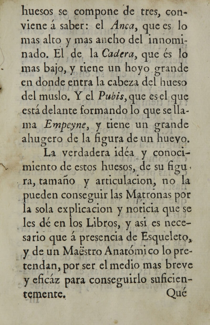 huesos se compone de tres, con- viene a saber: el Anca, que es lo mas alto y mas ancho del innomi- nado. El de la Cadera, que es lo Uias bajo, y tiene un hoyo grande en donde entra la cabeza del hueso del muslo. Y el Pwtó,que es el que esta delante formando lo que se lla- ma Empeyne, y tiene un grande ahugero de la figura de un huevo. La verdadera idea y conoci- miento de estos huesos, de su figu < ra., tamaño y articulación, no la pueden conseguir las Matronas por la sola explicación y noticia que se les dé en los Libros, y asi es nece- sario que á presencia de Esqueleto, y de un Maestro Anatómico lo pre- tendan, por ser el medio mas breve y eficaz para conseguirlo suficien- temente. Qué