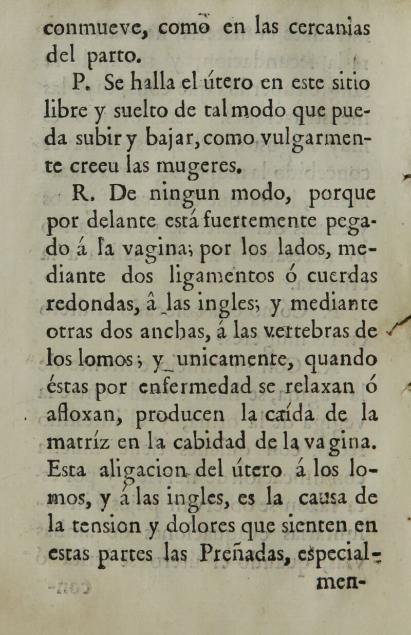 conmueve, como en las cercanías del parto. P. Se halla el útero en este sitio libre y suelto de tal modo que pue- da subir y bajar, como vulgarmen- te creeu las mujeres. R, De ningún modo, porque por delante esta, fuertemente pega- do a fa vagina*, por los lados, me- diante dos ligamentos ó cuerdas redondas, ajas ingles-, y mediante otras dos anchas, á las vertebras de •/ los lomos-, y únicamente, quando éstas por enfermedad se relaxan ó añoxan, producen la caída de la matriz en la cabidad de la vagina. Esta aligación del útero a los lo- mos, y a las ingles, es la causa de la tensión y dolores que sienten en estas partes las Preñadas, especial- men-