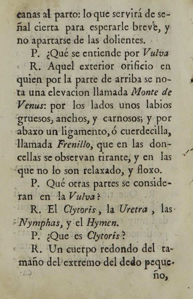 canas al parto: loque servirá de se- ñal cierta para esperarle breve, y no apartarse de las dolientes. P. ¿Qué se entiende por Vulva R. Aquel exterior orificio en quien por la parte de arriba se no- ta una elevación llamada Monte de Venus: por los lados unos labios gruesos^ anchos, y carnosos*, y por abaxo un ligamento, ó cucrdecilla, llamada Frenillo, que en las don- cellas se observan tirante, y en las que no lo son relaxado, y floxo. P. Qué otras partes se conside- ran en la Vulva l R. El Clycoris, la Uretra , las Nymphas} y el Hymen. P. ¿Que es Clytorist R. Un cuerpo redondo del ta- maño del extremo del dedo peque- ño,