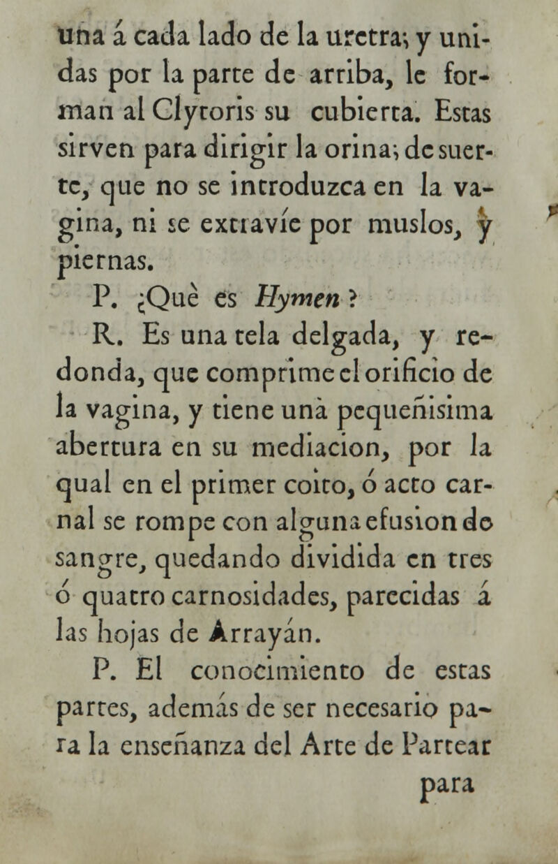 una a cada lado de la uretra; y uni- das por la parte de arriba, le for- man al Clytoris su cubierta. Estas sirven para dirigir la orina; de suer- te, que no se introduzca en la va- gina, ni se extravíe por muslos, ty piernas. P. ¿Qué es Hymen} R. Es una tela delgada, y re- donda, que comprime el orificio de la vagina, y tiene una pequeñisima abertura en su mediación, por la qual en el primer coito, ó acto car- nal se rompe con alguna efusión do sangre, quedando dividida en tres o quatro carnosidades, parecidas a las hojas de Arrayán. P. El conocimiento de estas partes, además de ser necesario pa- ra la enseñanza del Arte de Partear para