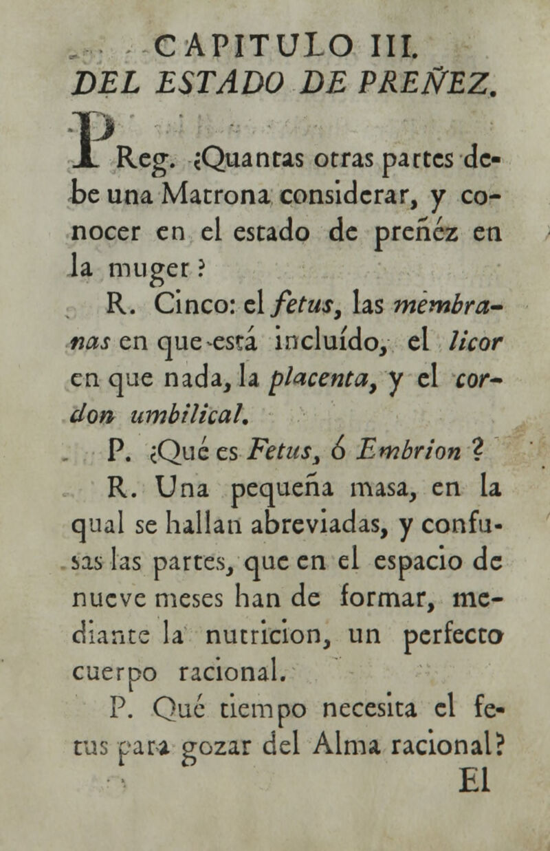 CAPITULO III. DEL ESTADO DE PREÑEZ. P X Reg. cQuañus otras partes de- be una Matrona considerar, y co- nocer en el estado de preñez en la muger ? R. Cinco: el fetus, las membra- nas en que -está incluido, el licor en que nada, la placenta, y el cor- don umbilical, P. cQué es Fetus, 6 Embrión ? R. Una pequeña masa, en la qual se hallan abreviadas, y confu- sas las partes, que en el espacio de nueve meses han de formar, me- diante la nutrición, un perfecta cuerpo racional. P. Que tiempo necesita el fe- tus para gozar del Alma racional? * * El