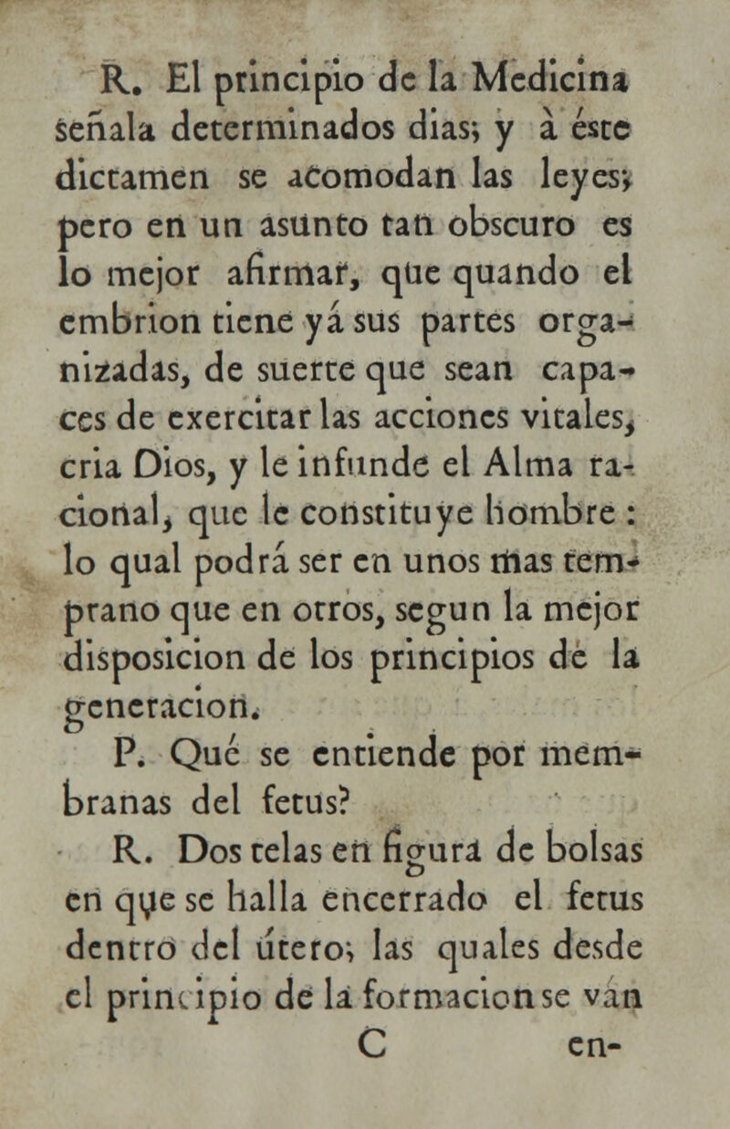 R. El principio de la Medicina seríala determinados dias; y a éste dictamen se acomodan las leyes*, pero en un asunto tan obscuro es lo mejor afirmar, qUe quando el embrión tiene ya sus partes orga- nizadas, de suerte que sean capa- ces de exercitar las acciones vitales, cria Dios, y le infunde el Alma ra- cional^ que le constituye hombre : lo qual podra ser en unos mas tem- prano que en otros, según la mejor disposición de los principios dé la generación. P. Qué se entiende por mem- branas del fetus? R. Dos telas en figura de bolsas en que se halla encerrado el fetus dentro del útero*, las quales desde el principio de la formación se van C en-