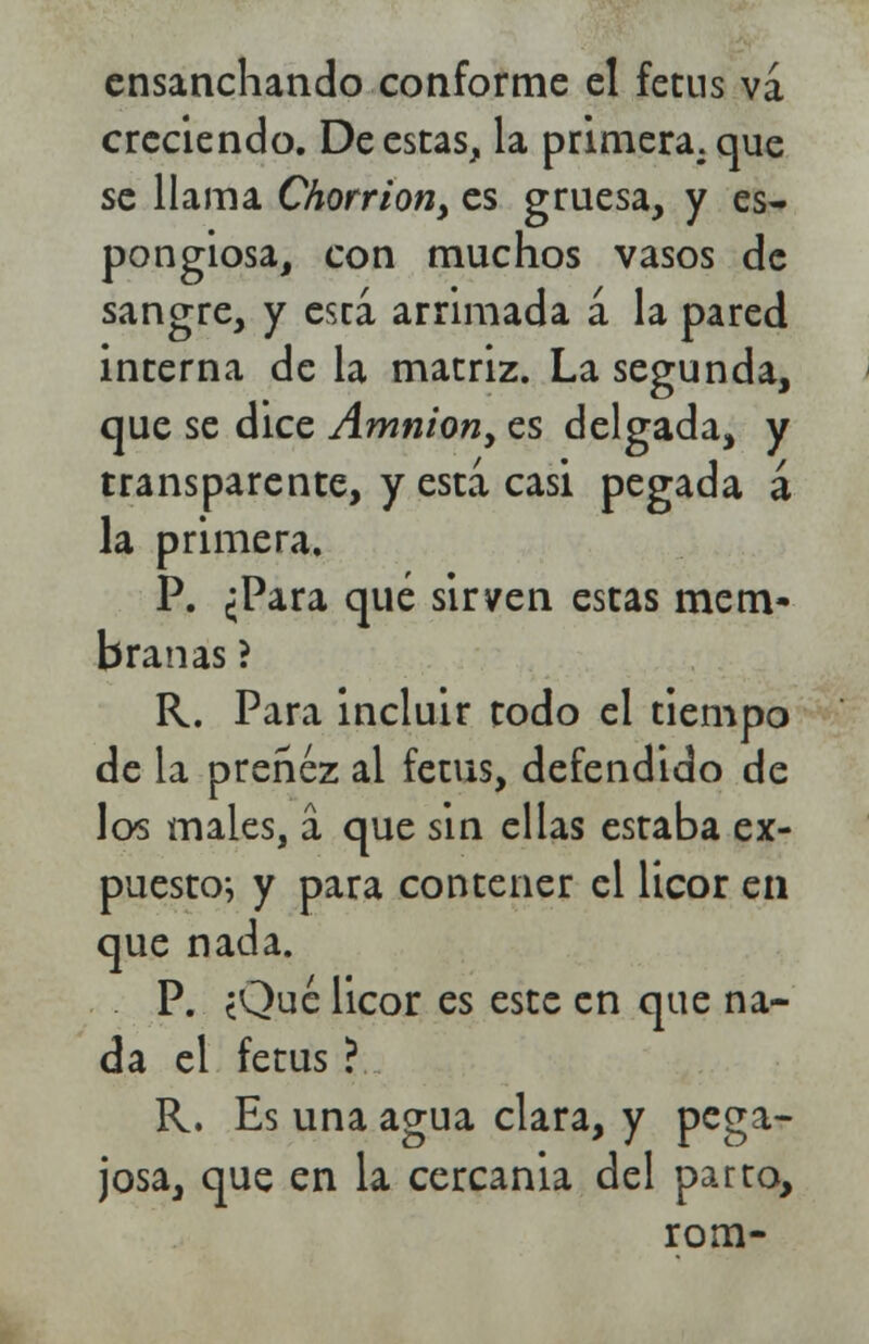 ensanchando conforme el fetns va creciendo. De estas, la primera, que se llama Chorrion> es gruesa, y es- pongiosa, con muchos vasos de sangre, y está arrimada á la pared interna de la matriz. La segunda, que se dice Amnion, es delgada, y transparente, y esta casi pegada á la primera. P. ¿Para qué sirven estas mem- branas ? R. Para incluir todo el tiempo de la preñez al fetus, defendido de los males, á que sin ellas estaba ex- puesto^ y para contener el licor en que nada. P. ¿Qué licor es este en que na- da el fetus ? R. Es una agua clara, y pega- josa, que en la cercanía del parto, rom-