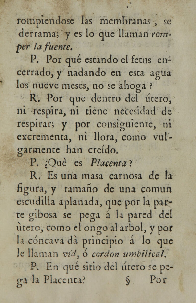 rompiéndose las membranas, se derrama; y es lo que llaman rom- per la fuente, P. Por qué estando el fecus en- cerrado, y nadando en esta agua los nueve meses, no se ahoga ? R. Por que dentro del útero, ni respira, ni tiene necesidad de respirar; y por consiguiente, ni excrementa, ni llora, como vul- garmente han creído. P. ¿Qué es Placenta* R. Es una masa carnosa de la figura, y tamaño de una común escudilla aplanada, que por la par- te gibosa se pega á la pared del útero, como el ongo al árbol, y por la cóncava da principio á lo que le llaman V0y ó cordón umbilical. P. En qué sitio del útero se. pe- ga la Placenta? § Por