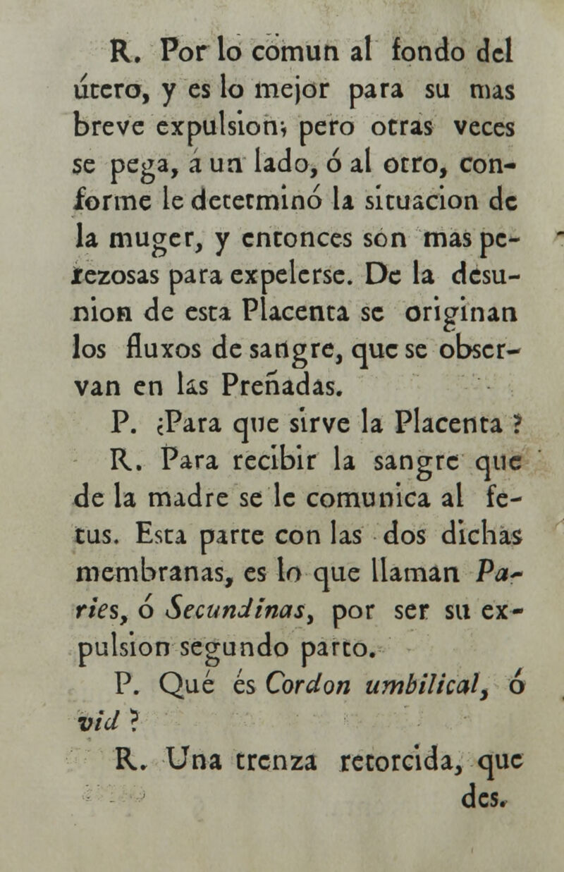 R. Por lo común al fondo del útero, y es lo mejor para su mas breve expulsión* pero otras veces se pega, á un lado, ó al otro, con- forme le determinó la situación de la muger, y entonces son mas pe- íezosas para expelerse. De la desu- nión de esta Placenta se originan los fluxos de sangre, que se obser- van en ks Preñadas. P. ¿Para que sirve la Placenta ? R. Para recibir la sangre que de la madre se le comunica al fe- tus. Esta parte con las dos dichas membranas, es lo que llaman Pa~ ries, ó Secundinas, por ser su ex- pulsión segundo parco. P. Qué es Cordón umbilical, ó vid ? R. Una trenza retorcida, que des.