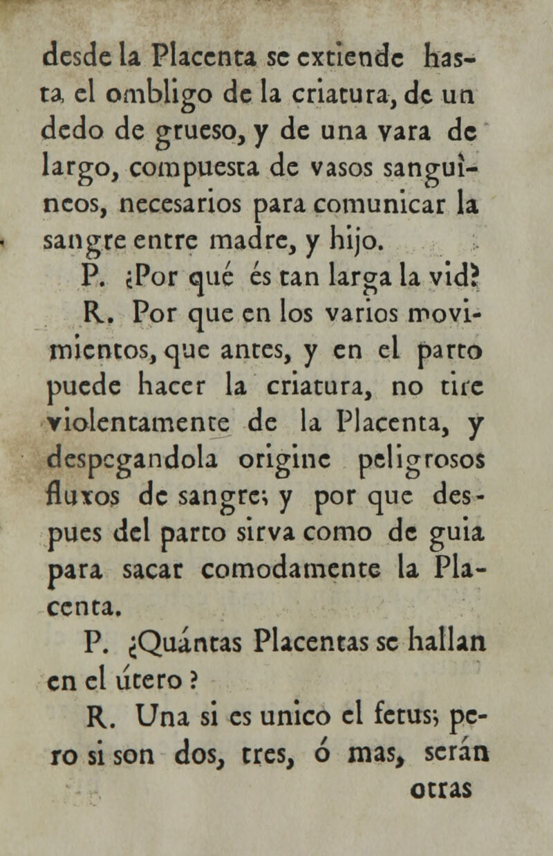 ta, el ombligo de la criatura, de un dedo de grueso, y de una vara de largo, compuesta de vasos sanguí- neos, necesarios para comunicar la sangre entre madre, y hijo. P. ¿Por qué es tan larga la vid? R. Por que en los varios movi- mientos, que antes, y en el parto puede hacer la criatura, no tire violentamente de la Placenta, y despegándola origine peligrosos fluxos de sangre; y por que des- pués del parto sirva como de guia para sacar cómodamente la Pla- centa, P. ¿Quintas Placentas se hallan en el útero ? R. Una si es único el fetus; pe- ro si son dos, tres, ó mas, serán otras