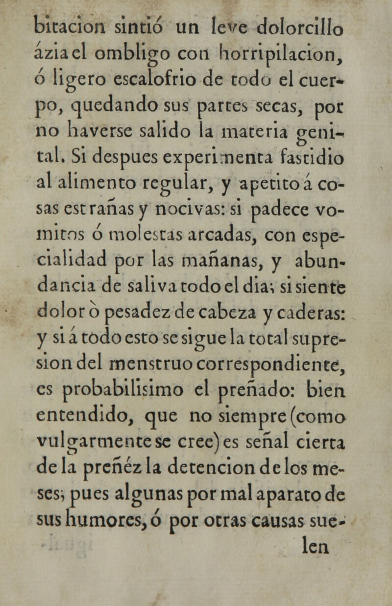 bitacion sintió un leve dolorcillo aziael ombligo cotí horripilación, ó ligero escalofrió de rodo el cuer- po, quedando sus partes secas, por no haverse salido la materia eeni-< tal. Si después experimenta fastidio al alimento regular, y apetito á co- sas est rañas y nocivas: si padece vó- mitos ó molestas arcadas, con espe- cialidad por las mañanas, y abun- dancia de saliva todo el dia; si siente dolor 6 pesadez de cabeza y caderas: y si a todo esto se sigue la total supre- sión del menstruo correspondiente, es probabilísimo el preñado: bien entendido, que no siempre (como vulgarmente se cree) es señal cierta de la preñez la detención de los me- ses^ pues algunas por mal aparato de sus humores, ó por otras causas sue- len