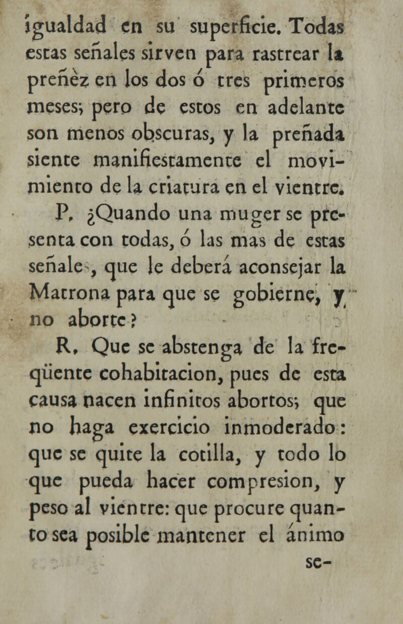 igualdad en su superficie. Todas escás señales sirven para rastrear la preñez en los dos ó tres primeros meses-, pero de estos en adelante son menos obscuras, y la preñada siente manifiestamente el movi- miento de la criatura en el vientre. P, ¿Quando una muger se pre- senta con todas, ó las mas de estas señale-, que le deberá aconsejar la Matrona para que se gobierne, y no aborte? R, Que se abstenga de la fre- queme cohabitación, pues de esta causa nacen infinitos abortos-, que no haga exercicio inmoderado: que se quite la cotilla, y todo lo que pueda hacer compresión, y peso al vientre: que procure quan- to sea posible mantener el ánimo se-