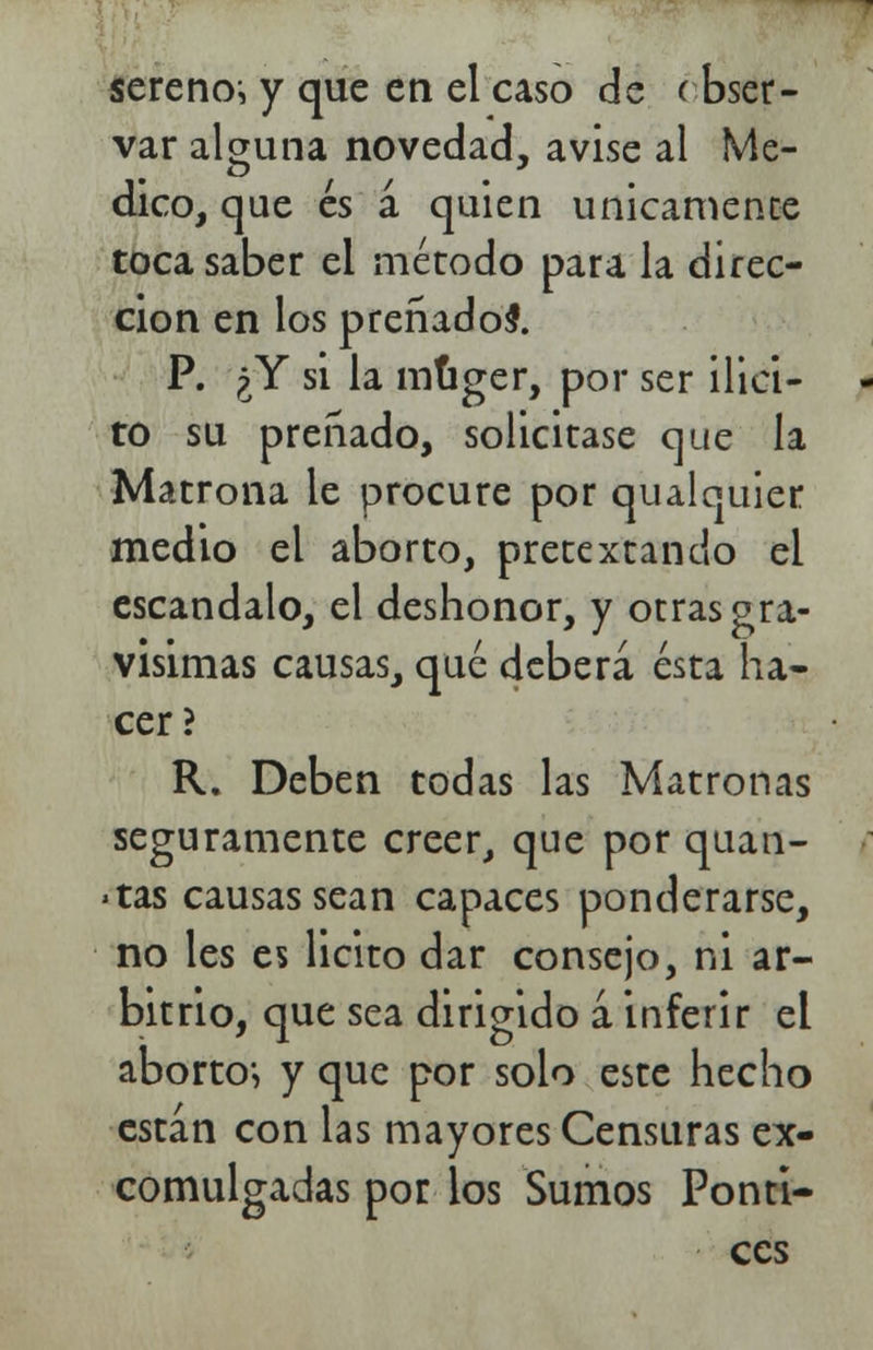 serenos y que en el caso de i bser- var alguna novedad, avise al Me- dico, que es á quien únicamente toca saber el método para la direc- ción en los preñadol P. ¿Y si la múger, por ser ¡lici- to su preñado, solicitase que la Matrona le procure por qualquier medio el aborto, pretextando el escándalo, el deshonor, y otras gra- vísimas causas, qué deberá ésta ha- cer? R. Deben todas las Matronas seguramente creer, que por quan- >tas causas sean capaces ponderarse, no les es licito dar consejo, ni ar- bitrio, que sea dirigido a inferir el aborto-, y que por solo este hecho están con las mayores Censuras ex- comulgadas por los Sumos Ponti- ccs