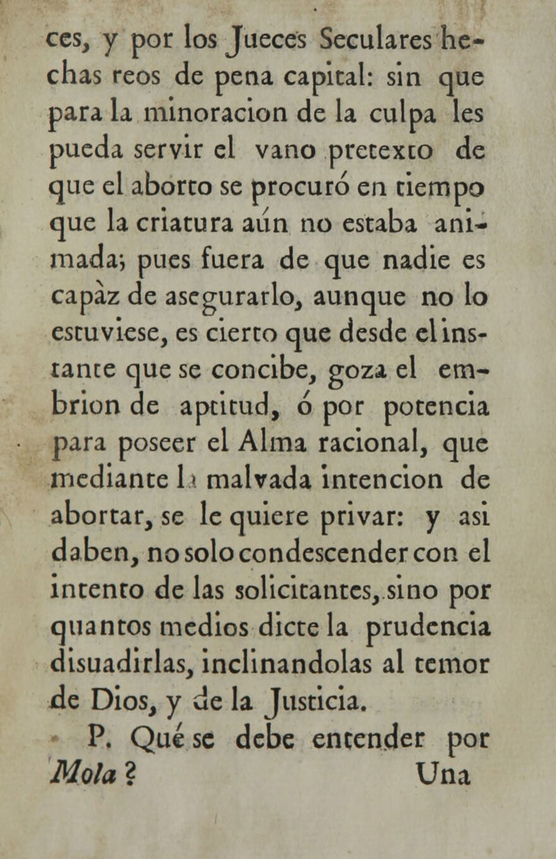 ees, y por los Jueces Seculares he- chas reos de pena capital: sin que para la minoración de la culpa les pueda servir el vano pretexto de que el aborto se procuró en tiempo que la criatura aun no estaba ani- mada*, pues fuera de que nadie es capaz de asegurarlo, aunque no lo estuviese, es cierto que desde el ins- tante que se concibe, goza el em- brión de aptitud, ó por potencia para poseer el Alma racional, que mediante la malvada intención de abortar, se le quiere privar: y asi daben, no solo condescender con el intento de las solicitantes, sino por quantos medios dicte la prudencia disuadirlas, inclinándolas al temor de Dios, y de la Justicia. * P. Qué se debe encender por Mola ? Una