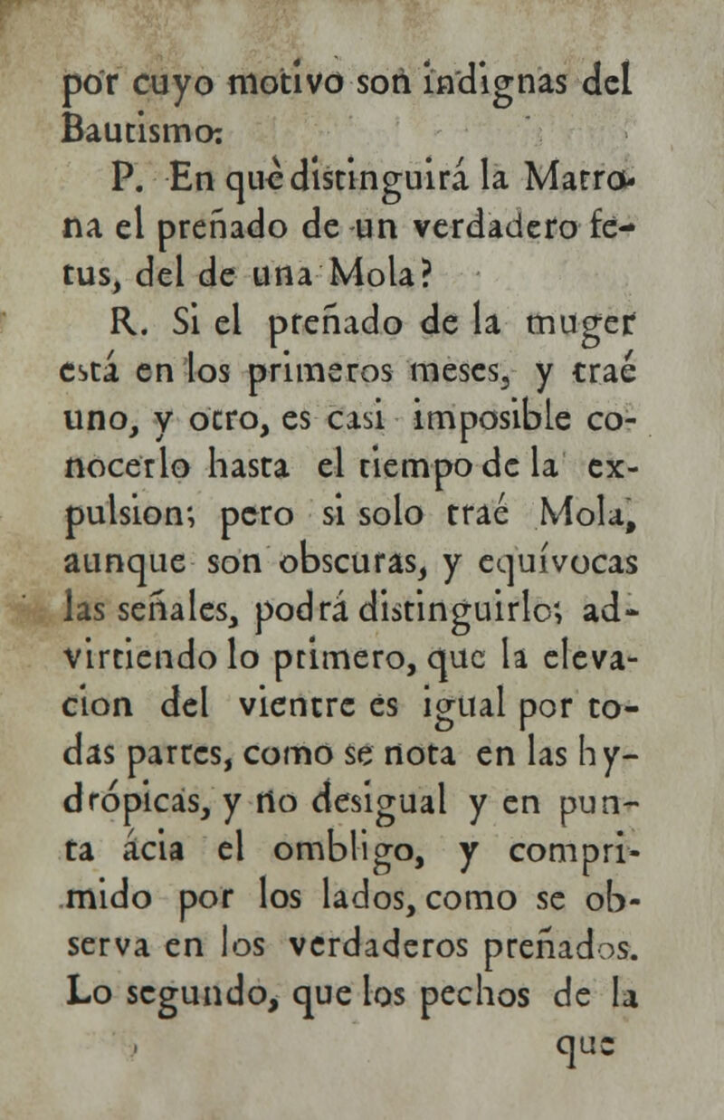 por cuyo motivo son indignas del Bautismo: P. En que distinguirá la Marro- na el preñado de un verdadero fe- tus, del de una Mola? R. Si el preñado de la muger: está en los primeros meses, y trae uno, y otro, es casi imposible co- nocerlo hasta el tiempo de la ex- pulsión; pero si solo trae Mola, aunque son obscuras, y equívocas las señales, podrá distinguirlo', ad- virtiendo lo primero, que la eleva- ción del vientre es igual por to- das partes, como se nota en las hy- drópicás, y rio desigual y en pun- ta acia el ombligo, y compri- mido por los lados, como se ob- serva en los verdaderos preñados. Lo segundo, que los pechos de la que