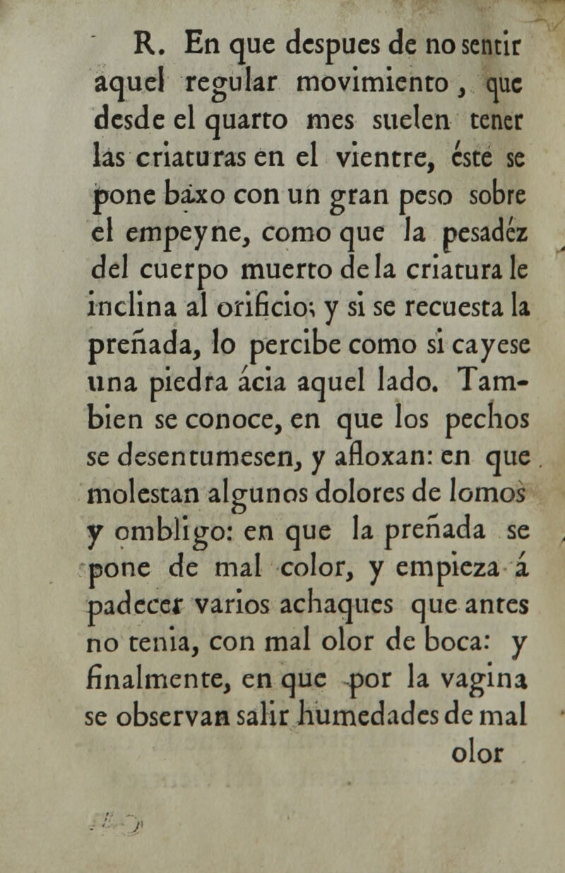 R. En que después de no sentir aquel regular movimiento, que desde el quarro mes suelen tener las criaturas en el vientre, este se pone báxo con un gran peso sobre el empeyne, como que la pesadez del cuerpo muerto de la criatura le inclina al orificio; y si se recuesta la preñada, lo percibe como si cayese una piedra acia aquel lado. Tam- bién se conoce, en que los pechos se desentumesen, y afloxan: en que molestan algunos dolores de lomos y ombligo: en que la preñada se ; pone de mal color, y empieza á padecer varios achaques que antes no tenia, con mal olor de boca: y finalmente, en que por la vagina se observan salir humedades de mal olor