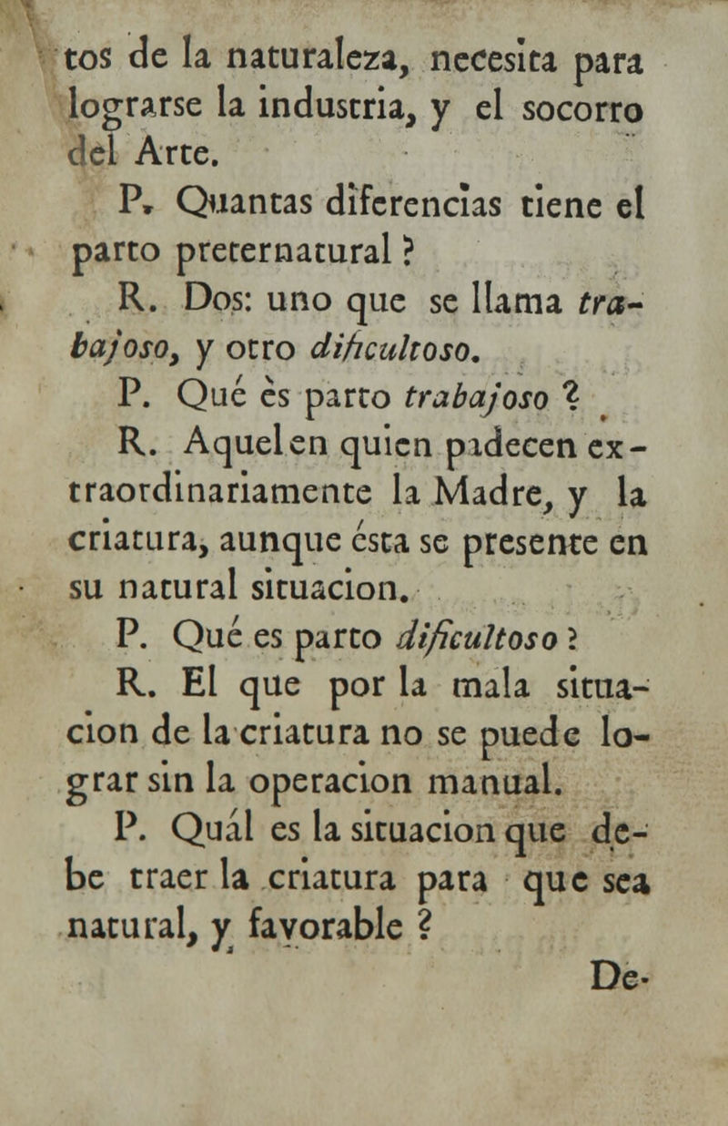 tos de la naturaleza, necesita para lograrse la industria, y el socorro del Arte. P» Quantas diferencias tiene el parto preternatural ? R. Dos: uno que se llama tra- ba; oso y y otro dificultoso. P. Qué es parto traba/oso % R. Aquel en quien padecen ex- traordinariamente la Madre, y la criatura, aunque ésta se presente en su natural situación. P. Qué es parto dificultoso l R. El que por la mala situa- ción de la criatura no se puede lo- grar sin la operación manual. P. Quál es la situación que de- be traer la criatura para que sea natural, y favorable ?