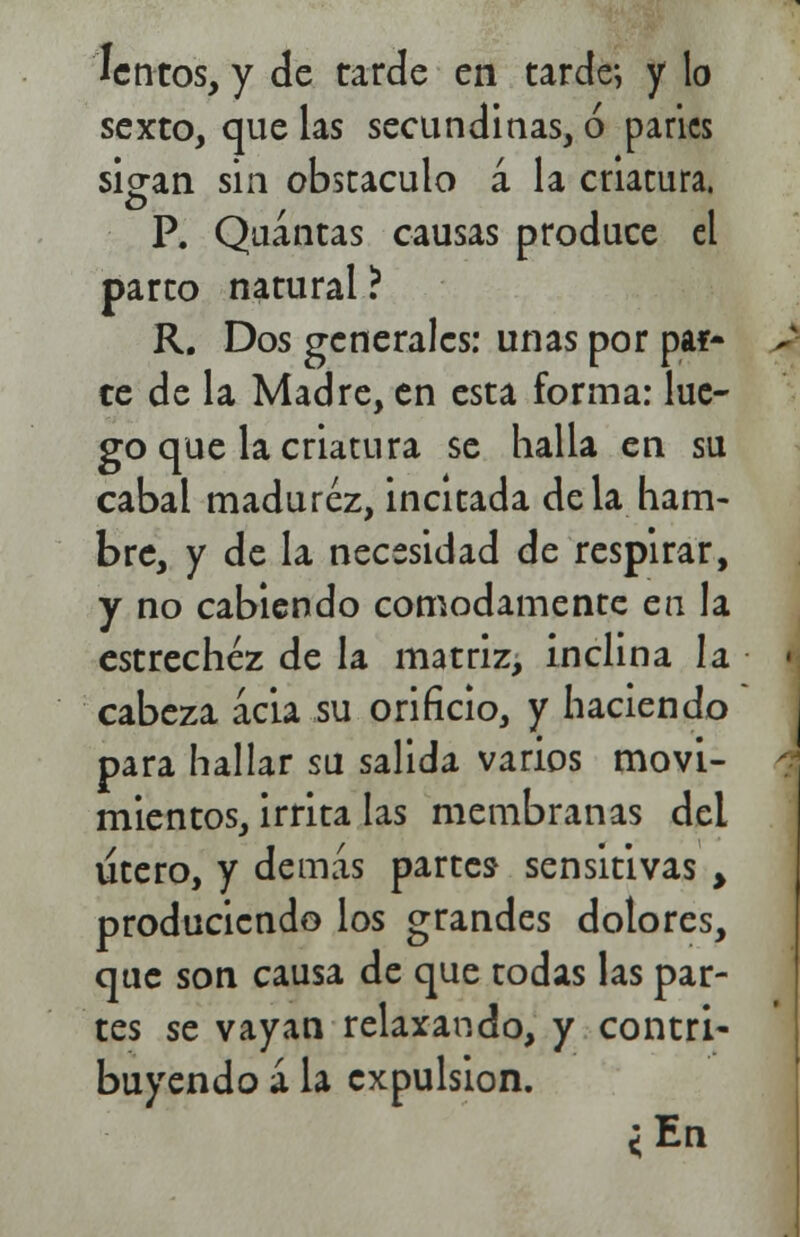 lentos, y de tarde en tarde; y lo sexto, que las secundinas, ó parles sio-an sin obstáculo á la criatura. P. Quántas causas produce el parto natural ? R. Dos generales: unas por par- ce de la Madre, en esta forma: lue- go que la criatura se halla en su cabal madurez, incitada déla ham- bre, y de la necesidad de respirar, y no cabiendo cómodamente en la estrechez de la matriz, inclina la cabeza acia su orificio, y haciendo para hallar su salida varios movi- mientos, irrita las membranas del útero, y demás partes* sensitivas > produciendo los grandes dolores, que son causa de que todas las par- tes se vayan relaxando, y contri- buyendo á la expulsión. ¿En