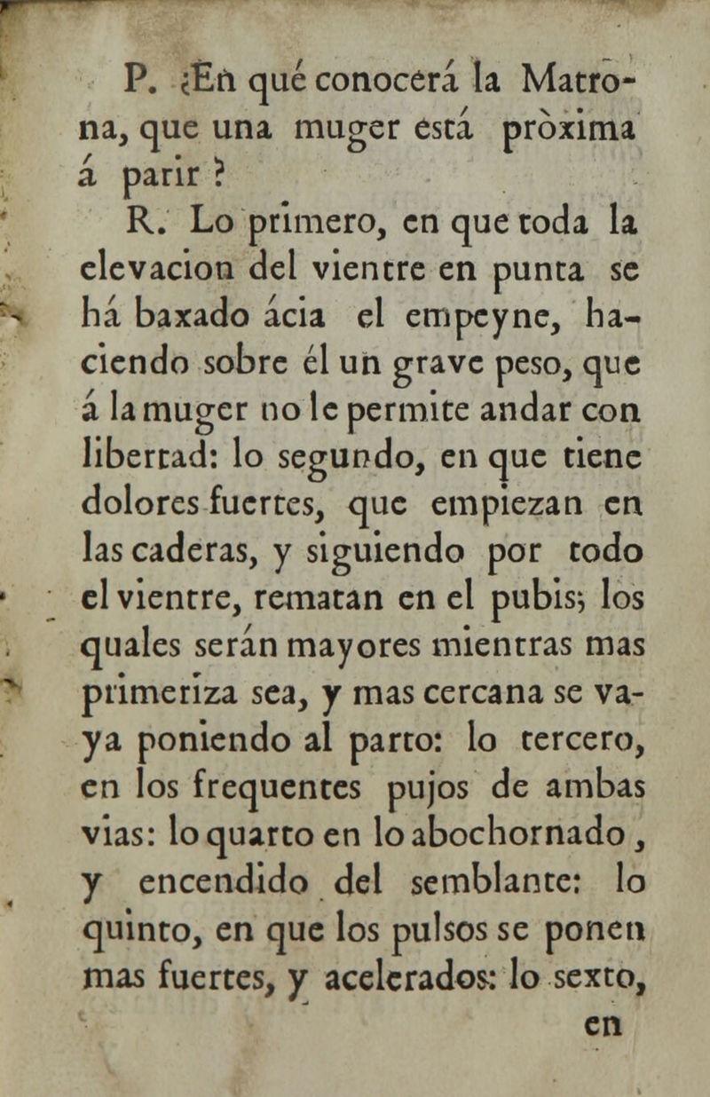 P. ¿£fi qué conocerá la Matro- na, que una muger esta próxima á parir ? R. Lo primero, en que toda la elevación del vientre en punta se ha baxado acia el empcyne, ha- ciendo sobre él un grave peso, que á la muger no le permite andar con libertad: lo segundo, en que tiene dolores fuertes, que empiezan en las caderas, y siguiendo por todo el vientre, rematan en el pubis; los quales serán mayores mientras mas primeriza sea, y mas cercana se va- ya poniendo al parto: lo tercero, en los frequentes pujos de ambas vias: lo quarto en lo abochornado, y encendido del semblante: lo quinto, en que los pulsos se ponen mas fuertes, y acelerados: lo sexto, en