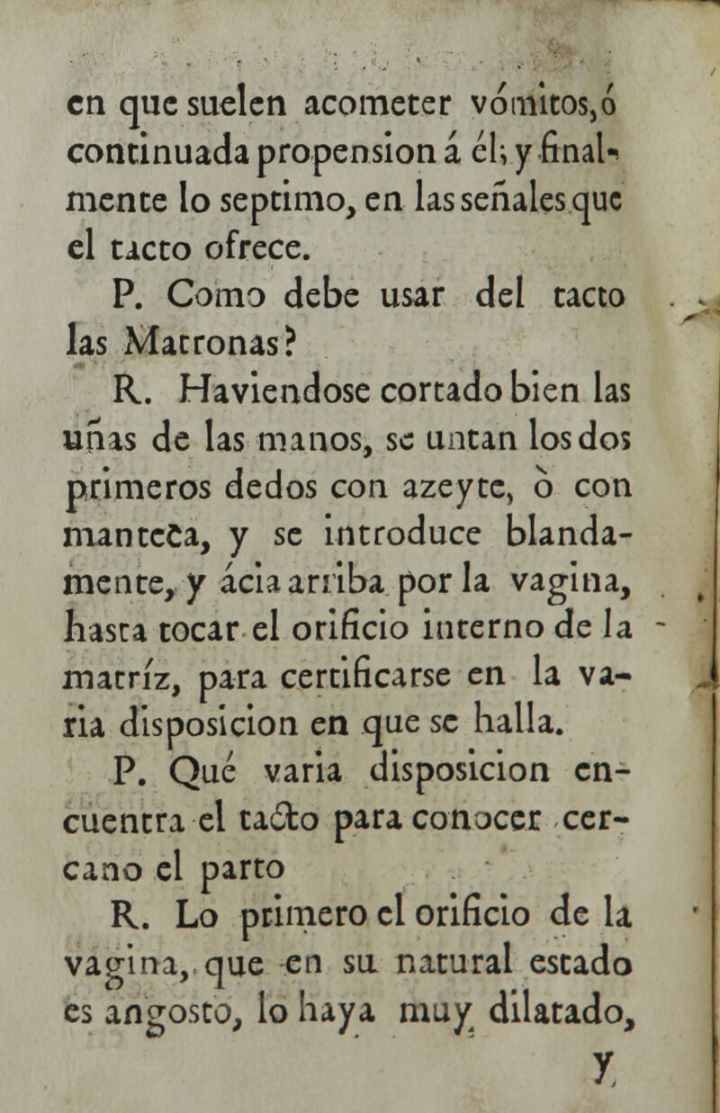 en que suelen acometer vómitos,ó continuada propensión á él; y final-, mente lo séptimo, en las señales que el tacto ofrece. P. Como debe usar del tacto las Matronas? R. Haviendose cortado bien las uñas de las manos, se untan los dos primeros dedos con azeytc, 6 con manteca, y se introduce blanda- mente, y acia arriba por la vagina, hasta tocar el orificio interno de Ja matriz, para certificarse en la va- ria disposición en que se halla. P. Qué varia disposición en- cuentra el ta&o para conocer cer- cano el parto R. Lo primero el orificio de la vagina, que en su natural estado es angosto, lo haya muy dilatado, y