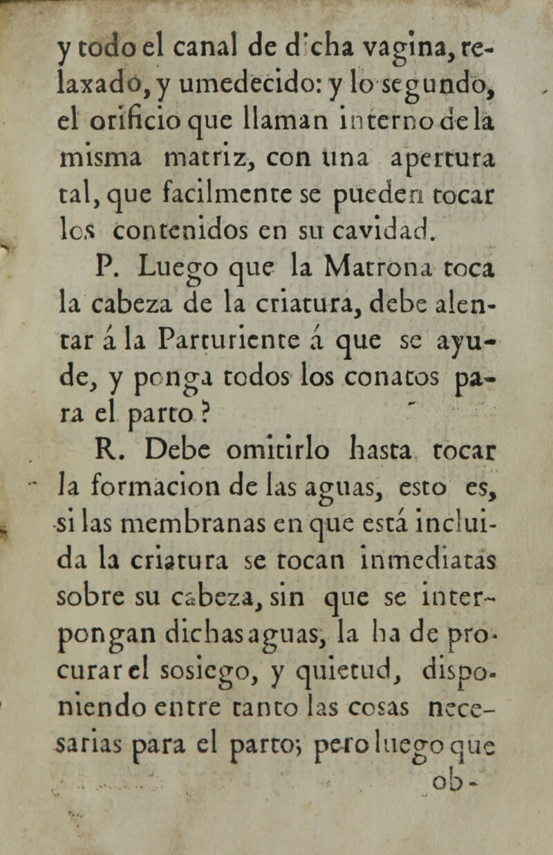 y todo el canal de drcha vagina, re- laxado, y umedecido:y lo segundó, el orificio que llaman interno de la misma matriz, con una apertura tal, que fácilmente se pueden tocar les contenidos en su cavidad. P. Luego que la Matrona toca la cabeza de la criatura, debe alen- tar á la Parturiente á que se ayu- de, y ponga todos los conatos pa- ra el parto ? R. Debe omitirlo hasta tocar la formación de las aguas, esto es, si las membranas en que está inclui- da la criatura se tocan inmediatas sobre su cabeza, sin que se inter- pongan dichas aguas, la ha de pro- curar el sosiego, y quietud, dispo- niendo entre tanto las cosas nece- sarias para el parto-, pero luego que oh -